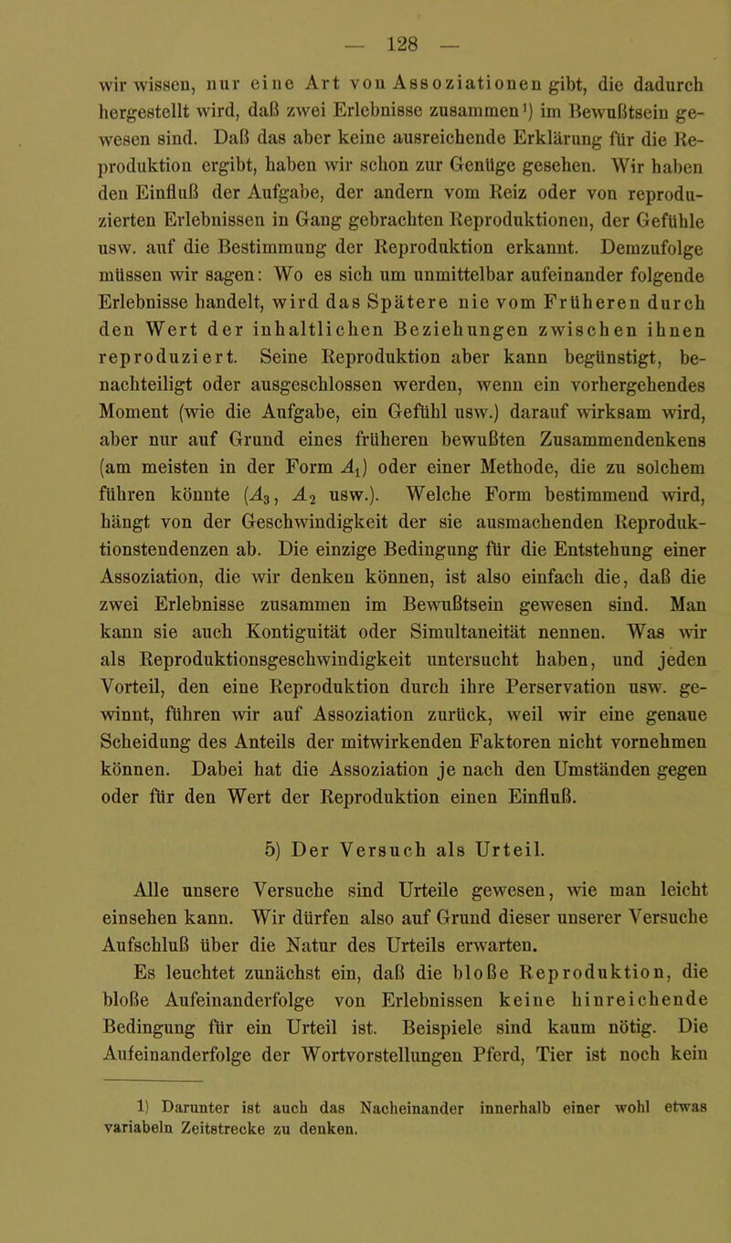 wir wissen, nur eine Art von Assoziationen gibt, die dadureh hergestellt wird, daß zwei Erlebnisse zusammen’) im Bewußtsein ge- wesen sind. Daß das aber keine ausreichende Erklärung für die Re- produktion ergibt, haben wir schon zur Genüge gesehen. Wir haben den Einfluß der Aufgabe, der andern vom Reiz oder von reprodu- zierten Erlebnissen in Gang gebrachten Reproduktionen, der Gefühle usw. auf die Bestimmung der Reproduktion erkannt. Demzufolge müssen wir sagen: Wo es sich um unmittelbar aufeinander folgende Erlebnisse handelt, wird das Spätere nie vom Früheren durch den Wert der inhaltlichen Beziehungen zwischen ihnen reproduziert. Seine Reproduktion aber kann begünstigt, be- nachteiligt oder ausgeschlossen werden, wenn ein vorhergehendes Moment (wie die Aufgabe, ein Gefühl usw.) darauf wirksam wird, aber nur auf Grund eines früheren bewußten Zusammendenkens (am meisten in der Form AJ oder einer Methode, die zu solchem führen könnte (A3, Ä2 usw.). Welche Form bestimmend wird, hängt von der Geschwindigkeit der sie ausmachenden Reproduk- tionstendenzen ab. Die einzige Bedingung für die Entstehung einer Assoziation, die wir denken können, ist also einfach die, daß die zwei Erlebnisse zusammen im Bewußtsein gewesen sind. Man kann sie auch Kontiguität oder Simultaneität nennen. Was -svir als Reproduktionsgeschwindigkeit untersucht haben, und jeden Vorteil, den eine Reproduktion durch ihre Perservation usw. ge- winnt, führen wir auf Assoziation zurück, weil wir eine genaue Scheidung des Anteils der mitwirkenden Faktoren nicht vornehmen können. Dabei hat die Assoziation je nach den Umständen gegen oder für den Wert der Reproduktion einen Einfluß. 5) Der Versuch als Urteil. Alle unsere Versuche sind Urteile gewesen, wie man leicht einsehen kann. Wir dürfen also auf Grund dieser unserer Versuche Aufschluß über die Natur des Urteils erwarten. Es leuchtet zunächst ein, daß die bloße Reproduktion, die bloße Aufeinanderfolge von Erlebnissen keine hinreichende Bedingung für ein Urteil ist. Beispiele sind kaum nötig. Die Aufeinanderfolge der Wort vor Stellungen Pferd, Tier ist noch kein 1) Darunter ist auch das Nacheinander innerhalb einer wohl etwas variabeln Zeitstrecke zu denken.