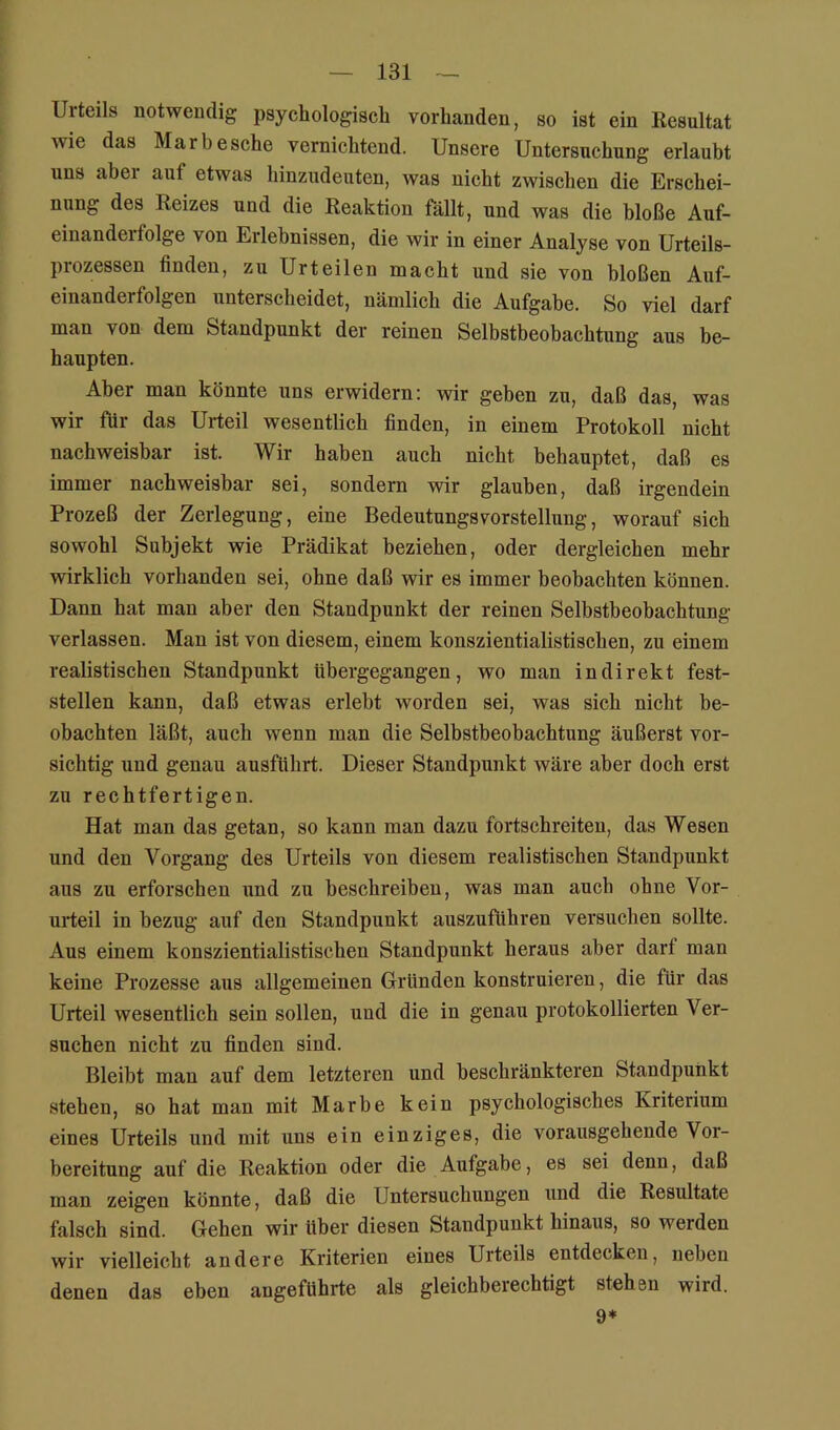 Urteils notwendig psychologisch vorhanden, so ist ein Resultat wie das Marbesche vernichtend. Unsere Untersuchung erlaubt uns abei auf etwas hinzudenten, was nicht zwischen die Erschei- nung des Reizes und die Reaktion fällt, und was die bloße Auf- einandeifolge von Erlebnissen, die wir in einer Analyse von Urteils- prozessen finden, zu Urteilen macht und sie von bloßen Auf- einanderfolgen unterscheidet, nämlich die Aufgabe. So viel darf man von dem Standpunkt der reinen Selbstbeobachtung aus be- haupten. Aber man könnte uns erwidern: wir geben zu, daß das, was wir für das Urteil wesentlich finden, in einem Protokoll nicht nachweisbar ist. Wir haben auch nicht behauptet, daß es immer nachweisbar sei, sondern wir glauben, daß irgendein Prozeß der Zerlegung, eine Bedeutungsvorstellung, worauf sich sowohl Subjekt wie Prädikat beziehen, oder dergleichen mehr wirklich vorhanden sei, ohne daß wir es immer beobachten können. Dann hat man aber den Standpunkt der reinen Selbstbeobachtung- verlassen. Man ist von diesem, einem konszientialistischen, zu einem realistischen Standpunkt übergegangen, wo man indirekt fest- stellen kann, daß etwas erlebt worden sei, was sich nicht be- obachten läßt, auch wenn man die Selbstbeobachtung äußerst vor- sichtig und genau ausführt. Dieser Standpunkt wäre aber doch erst zu rechtfertigen. Hat man das getan, so kann man dazu fortschreiteu, das Wesen und den Vorgang des Urteils von diesem realistischen Standpunkt aus zu erforsehen und zu beschreiben, was man auch ohne Vor- urteil in bezug auf den Standpunkt auszuführen versuchen sollte. Aus einem konszientialistischen Standpunkt heraus aber darf man keine Prozesse aus allgemeinen Gründen konstruieren, die für das Urteil wesentlich sein sollen, und die in genau protokollierten Ver- suchen nicht zu finden sind. Bleibt man auf dem letzteren und beschränkteren Standpunkt stehen, so hat man mit Marbe kein psychologisches Kriterium eines Urteils und mit xms ein einziges, die vorausgehende Vor- bereitung auf die Reaktion oder die Aufgabe, es sei denn, daß man zeigen könnte, daß die Untersuchungen und die Resultate falsch sind. Gehen wir über diesen Standpunkt hinaus, so werden wir vielleicht andere Kriterien eines Urteils entdeekeu, neben denen das eben angeführte als gleichberechtigt stehen wird. 9*