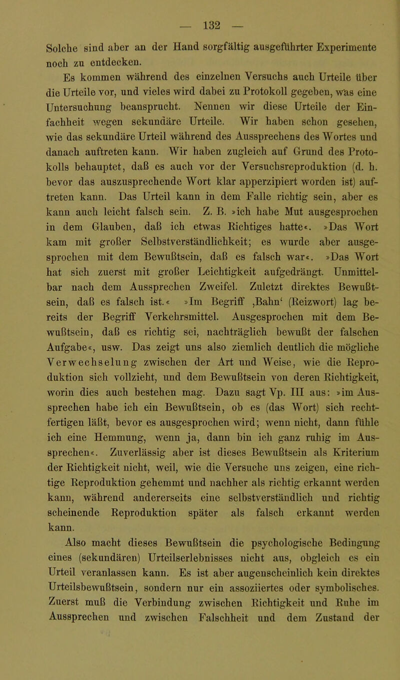 Solche sind aber an der Hand sorgfältig ausgefUhrter Experimente noch zu entdecken. Es kommen während des einzelnen Versuchs auch Urteile über die Urteile vor, und vieles wird dabei zu Protokoll gegeben, was eine Untersuchung beansprucht. Nennen wir diese Urteile der Ein- fachheit wegen sekundäre Urteile. Wir haben schon gesehen, wie das sekundäre Urteil während des Aussprechens des Wortes und danach auftreten kann. Wir haben zugleich auf Grund des Proto- kolls behauptet, daß es auch vor der Versuchsreproduktion (d. h. bevor das auszusprechende Wort klar apperzipiert worden ist) auf- treten kann. Das Urteil kann in dem Falle richtig sein, aber es kann auch leicht falsch sein. Z. B. »ich habe Mut ausgesprochen in dem Glauben, daß ich etwas Richtiges hatte«. »Das Wort kam mit großer Selbstverständlichkeit; es wurde aber ausge- sprochen mit dem Bewußtsein, daß es falsch war«. »Das Wort hat sich zuerst mit großer Leichtigkeit aufgedrängt. Unmittel- bar nach dem Aussprechen Zweifel. Zuletzt direktes Bewußt- sein, daß es falsch ist.« »Im Begriff ,Bahn‘ (Reizwort) lag be- reits der Begriff Verkehrsmittel. Ausgesprochen mit dem Be- wußtsein, daß es richtig sei, nachträglich bewußt der falschen Aufgabe«, usw. Das zeigt uns also ziemlich deutlich die mögliche Verwechselung zwischen der Art und Weise, wie die Repro- duktion sich vollzieht, und dem Bewußtsein von deren Richtigkeit, worin dies auch bestehen mag. Dazu sagt Vp. IH aus: »im Aus- sprechen habe ich ein Bewußtsein, ob es (das Wort) sich recht- fertigen läßt, bevor es ausgesprochen wird; wenn nicht, dann fühle ich eine Hemmung, wenn ja, dann bin ich ganz ruhig im Aus- sprechen«. Zuverlässig aber ist dieses Bewußtsein als Kriterium der Richtigkeit nicht, weil, wie die Versuche uns zeigen, eine rich- tige Reproduktion gehemmt und nachher als richtig erkannt werden kann, während andererseits eine selbstverständlich und richtig scheinende Reproduktion später als falsch erkannt werden kann. Also macht dieses Bewußtsein die psychologische Bedingung eines (sekundären) Urteilserlebnisses nicht aus, obgleich es ein Urteil veranlassen kann. Es ist aber augenscheinlich kein direktes Urteilsbewußtsein, sondern nur ein assoziiertes oder symbolisches. Zuerst muß die Verbindung zwischen Richtigkeit und Ruhe im Aussprechen und zwischen Falschheit und dem Zustand der