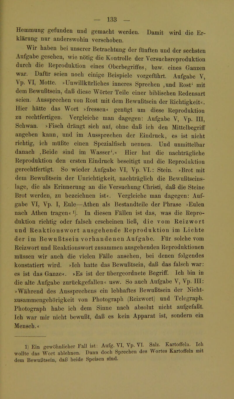 Hemmung gefunden und gemacht werden. Damit wird die Er- klärung nur anderswohin verschoben. Wir haben bei unserer Betrachtung der fünften und der sechsten Aufgabe gesehen, wie nötig die Kontrolle der Versuchsreproduktion durch die Reproduktion eines Oberbegriffes, bzw. eines Ganzen war. Dafür seien noch einige Beispiele vorgeführt. Aufgabe V, Vp. VI, Motte. »Unwillkürliches inneres Sprechen ,und Rost‘ mit dem Bewußtsein, daß diese Wörter Teile einer biblischen Redensart seien. Aussprechen von Rost mit dem Bewußtsein der Richtigkeit«. Hier hätte das Wort »fressen« genügt um diese Reproduktion zu rechtfertigen. Vergleiche man dagegen: Aufgabe V, Vp. III, Schwan. »Fisch drängt sich auf, ohne daß ich den Mittelbegriff angeben kann, und im Aussprechen der Eindruck, es ist nicht richtig, ich müßte einen Spezialfisch nennen. Und unmittelbar danach ,Beide sind im Wasser'.« Hier hat die nachträgliche Reproduktion den ersten Eindruck beseitigt und die Reproduktion gerechtfertigt. So wieder Aufgabe VI, Vp. VI.: Stein. »Brot mit dem Bewußtsein der Unrichtigkeit, nachträglich die Bewußtseins- lage, die als Erinnerung an die Versuchung Christi, daß die Steine Brot werden, zu bezeichnen ist«. Vergleiche man dagegen: Auf- gabe VI, Vp. I, Eule—Athen als Bestandteile der Phrase »Eulen nach Athen tragen« *). In diesen Fällen ist das, was die Repro- duktion richtig oder falsch erscheinen ließ, die vom Reizwort und Reaktionswort ausgehende Reproduktion im Lichte der im Bewußtsein vorhandenen Aufgabe. Für solche vom Reizwort und Reaktionswort zusammen ausgehenden Reproduktionen müssen wir auch die vielen Fälle ansehen, bei denen folgendes konstatiert wird. »Ich hatte das Bewußtsein, daß das falsch war: es ist das Ganze«. »Es ist der übergeordnete Begriff. Ich bin in die alte Aufgabe zurückgefallen« usw. So auch Aufgabe V, Vp. III: »Während des Aussprechens ein lebhaftes Bewußtsein der Nicht- zusammengehörigkeit von Photograph (Reizwort) und Telegraph. Photograph habe ich dem Sinne nach absolut nicht aufgefaßt. Ich war mir nicht bewußt, daß es kein Apparat ist, sondern ein Mensch.« 1) Ein gewöhnlicher Fall ist: Aufg. VI, Vp. VI. Salz. Kartoffeln. Ich wollte das Wort ablehnen. Dann doch Sprechen des Wortes Kartoffeln mit dem Bewußtsein, daß beide Speisen sind.