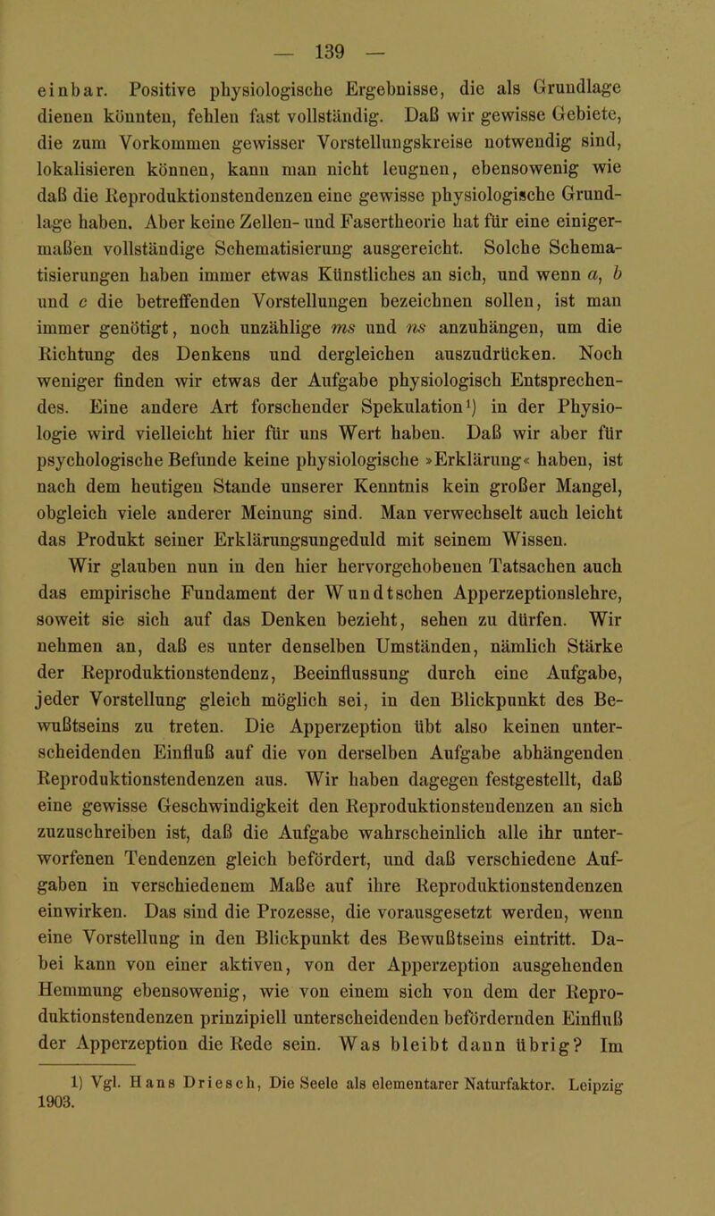 einbar. Positive physiologische Ergebnisse, die als Grundlage dienen könnten, fehlen fast vollständig. Daß wir gewisse Gebiete, die zum Vorkommen gewisser Vorstellungskreise notwendig sind, lokalisieren können, kann man nicht leugnen, ebensowenig wie daß die Reproduktionstendenzen eine gewisse physiologische Grund- lage haben. Aber keine Zellen- und Fasertheorie hat für eine einiger- maßen vollständige Schematisierung ausgereicht. Solche Schema- tisierungen haben immer etwas Künstliches an sich, und wenn a, h und c die betreffenden Vorstellungen bezeichnen sollen, ist man immer genötigt, noch unzählige ms und m anzuhängen, um die Richtung des Denkens und dergleichen auszudrücken. Noch weniger finden wir etwas der Aufgabe physiologisch Entsprechen- des. Eine andere Art forschender Spekulation i) in der Physio- logie wird vielleicht hier für uns Wert haben. Daß wir aber für psychologische Befunde keine physiologische »Erklärung« haben, ist nach dem heutigen Stande unserer Kenntnis kein großer Mangel, obgleich viele anderer Meinung sind. Man verwechselt auch leicht das Produkt seiner Erklärungsungeduld mit seinem Wissen. Wir glauben nun in den hier hervorgehobenen Tatsachen auch das empirische Fundament der Wun dt sehen Apperzeptionslehre, soweit sie sich auf das Denken bezieht, sehen zu dürfen. Wir nehmen an, daß es unter denselben Umständen, nämlich Stärke der Reproduktionstendenz, Beeinflussung durch eine Aufgabe, jeder Vorstellung gleich möglich sei, in den Blickpunkt des Be- wußtseins zu treten. Die Apperzeption übt also keinen unter- scheidenden Einfluß auf die von derselben Aufgabe abhängenden Reproduktionstendenzen aus. Wir haben dagegen festgestellt, daß eine gewisse Geschwindigkeit den Reproduktionstendenzen an sich zuzuschreiben ist, daß die Aufgabe wahrscheinlich alle ihr unter- worfenen Tendenzen gleich befördert, und daß verschiedene Auf- gaben in verschiedenem Maße auf ihre Reproduktionstendenzen einwirken. Das sind die Prozesse, die vorausgesetzt werden, wenn eine Vorstellung in den Blickpunkt des Bewußtseins eintritt. Da- bei kann von einer aktiven, von der Apperzeption ausgehenden Hemmung ebensowenig, wie von einem sich von dem der Repro- duktionstendenzen prinzipiell unterscheidenden befördernden Einfluß der Apperzeption die Rede sein. Was bleibt dann übrig? Im 1) Vgl. Hans Driesch, Die Seele als elementarer Naturfaktor. Leipzig 1903.