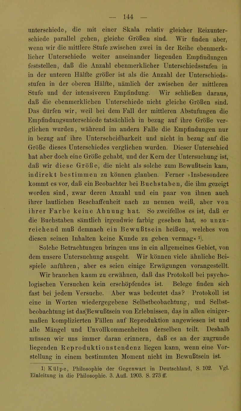 unterschiede, die mit einer Skala relativ gleicher Keizunter- schiede parallel gehen, gleiche Größen sind. Wir finden aber, wenn wir die mittlere Stufe zwischen zwei in der Reihe ebenmerk- licher Unterschiede weiter auseinander liegenden Empfindungen feststellen, daß die Anzahl ebenmerklicher Unterschiedsstufen in in der unteren Hälfte größer ist als die Anzahl der Unterschieds- stufen in der oberen Hälfte, nämlich der zwischen der mittleren Stufe und der intensiveren Empfindung. Wir schließen daraus, daß die ebenmerklichen Unterschiede nicht gleiche Größen sind. Das dürfen wir, weil bei dem Fall der mittleren Abstufungen die Empfindungsunterschiede tatsächlich in bezug auf ihre Größe ver- glichen wurden, während im andern Falle die Empfindungen nur in bezug auf ihre Unterscheidbarkeit und nicht in bezug auf die Größe dieses Unterschiedes verglichen wurden. Dieser Unterschied hat aber doch eine Größe gehabt, und der Kern der Untersuchung ist, daß wir diese Größe, die nicht als solche zum Bewußtsein kam, indirekt bestimmen zu können glauben. Ferner »Insbesondere kommt es vor, daß ein Beobachter bei Buchstaben, die ihm gezeigt worden sind, zwar deren Anzahl und ein paar von ihnen auch ihrer lautlichen Beschaflfenheit nach zu nennen weiß, aber von ihrer Farbe keine Ahnung hat. So zweifellos es ist, daß er die Buchstaben sämtlich irgendwie farbig gesehen hat, so unzu- reichend muß demnaeh ein Bewußtsein heißen, welches von diesen seinen Inhalten keine Kunde zu geben vermag« i). Solche Betrachtungen bringen uns in ein allgemeines Gebiet, von dem unsere Untersuchung ausgeht. Wir können viele ähnliche Bei- spiele anftihren, aber es seien einige Erwägungen vorangestellt. Wir brauchen kaum zu erwähnen, daß das Protokoll bei psycho- logischen Versuchen kein erschöpfendes ist. Belege finden sich fast bei jedem Versuche. Aber was bedeutet das? Protokoll ist eine in Worten wiedergegebene Selbstbeobachtung, und Selbst- beobachtung ist das;Bewußtsein von Erlebnissen, das in allen einiger- maßen komplizierten Fällen auf Reproduktion angewiesen ist und alle Mängel und Unvollkommenheiten derselben teilt. Deshalb müssen wir uns immer daran erinnern, daß es an der zugrunde liegenden Reproduktionstendenz liegen kann, wenn eine Vor- stellung in einem bestimmten Moment nicht im Bewußtsein ist. 1) Külpe, Philosophie der Gegenwart in Deutschland, S. 102. Vgl. Einleitung in die Philosophie. 3. Aufl. 1903. S. 273 ff.