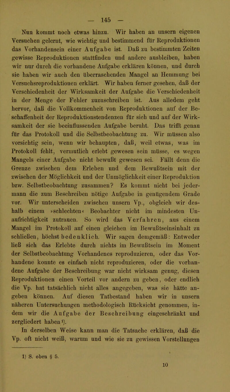 Nun kommt noch etwas hinzu. Wir haben an unsern eigenen Versuchen gelernt, wie wichtig und bestimmend für Reproduktionen das Vorhandensein einer Aufgabe ist. Daß zu bestimmten Zeiten gewisse Reproduktionen stattfinden und andere aushleiben, haben wir nur durch die vorhandene Aufgabe erklären können, und durch sie haben wir auch den überraschenden Mangel an Hemmung bei Versuchsreproduktionen erklärt. Wir haben ferner gesehen, daß der Verschiedenheit der Wirksamkeit der Aufgabe die Verschiedenheit in der Menge der Fehler zuziischreiben ist. Aus alledem geht hervor, daß die Vollkommenheit von Reproduktionen auf der Be- schaffenheit der Reproduktionstendenzen für sich und auf der Wirk- samkeit der sie beeinflussenden Aufgabe beruht. Das trifft genau für das Protokoll und die Selbstbeobachtung zu. Wir müssen also vorsichtig sein, wenn wir behaupten, daß, weil etwas, was im Protokoll fehlt, vermutlich erlebt gewesen sein müsse, es wegen Mangels einer Aufgabe nicht bewußt gewesen sei. Fällt denn die Grenze zwischen dem Erleben und dem Bewußtsein mit der zwischen der Möglichkeit und der Unmöglichkeit einer Reproduktion bzw. Selbstbeobachtung zusammen? Es kommt nicht bei jeder- mann die zum Beschreiben nötige Aufgabe in genügendem Grade vor. Wir unterscheiden zwischen unsern Vp., obgleich wir des- halb einem »schlechten« Beobachter nicht im mindesten Un- aufrichtigkeit Zutrauen. So wird das Verfahren, aus einem Mangel im Protokoll auf einen gleichen im Bewußtseinsinhalt zu schließen, höchst bedenklich. Wir sagen demgemäß: Entweder ließ sich das Erlebte durch nichts im Bewußtsein im Moment der Selbstbeobachtung Vorhandenes reproduzieren, oder das Vor- handene konnte es einfach nicht reproduzieren, oder die vorhan- dene Aufgabe der Beschreibung war nicht wirksam genug, diesen Reproduktionen einen Vorteil vor andern zu geben, oder endlich die Vp. hat tatsächlich nicht alles angegeben, was sie hätte an- geben können. Auf diesen Tatbestand haben wir in unsern näheren Untersuchungen methodologisch Rücksicht genommen, in- dem vsdr die Aufgabe der Beschreibung eingeschränkt und zergliedert habend). In derselben Weise kann man die Tatsache erklären, daß die Vp. oft nicht weiß, warum und wie sie zu gewissen Vorstellungen 1) S. oben § 5. 10