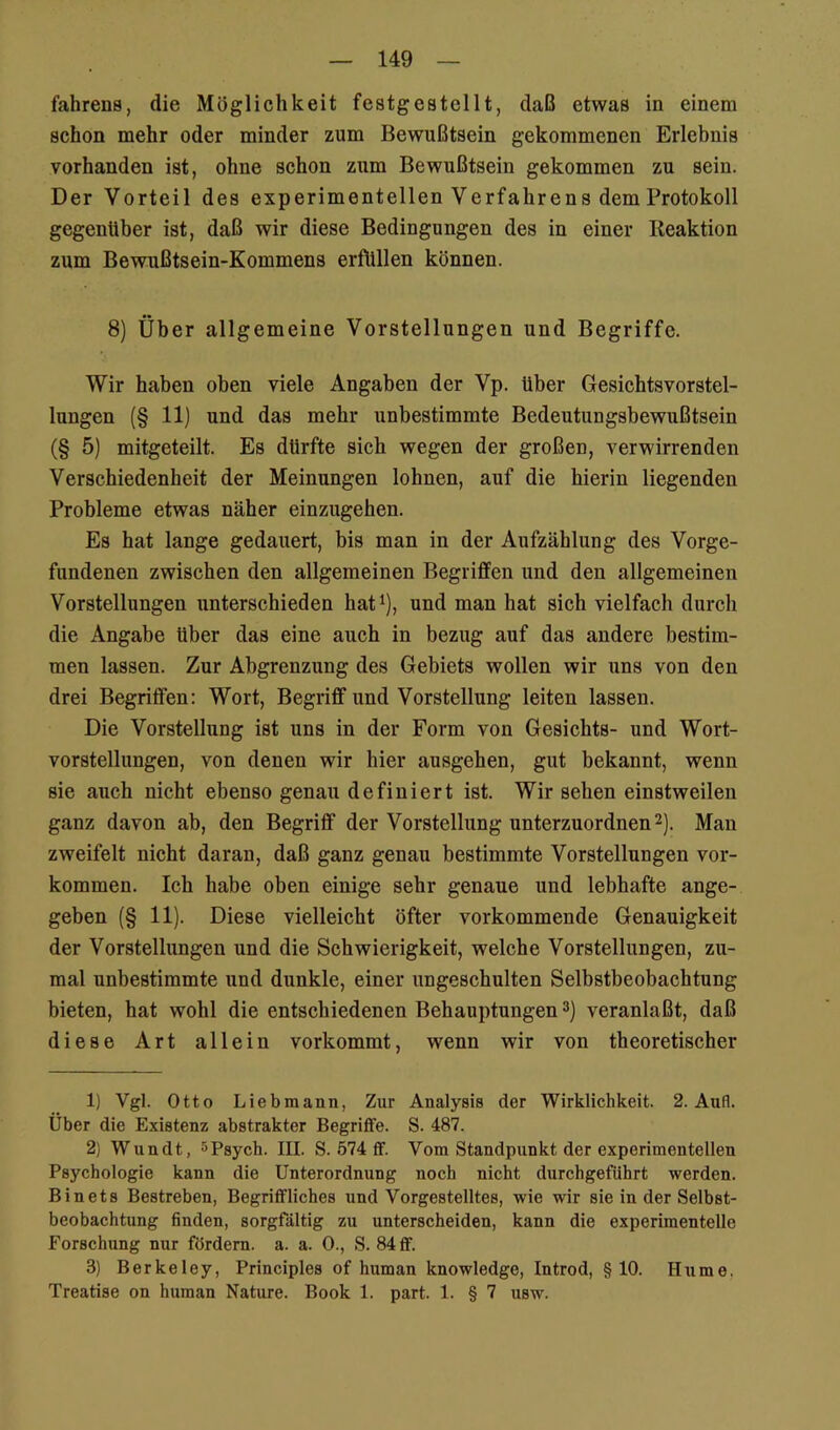 fahrens, die Möglichkeit festgestellt, daß etwas in einem schon mehr oder minder zum Bewußtsein gekommenen Erlebnis vorhanden ist, ohne schon zum Bewußtsein gekommen zu sein. Der Vorteil des experimentellen Verfahrens dem Protokoll gegenüber ist, daß wir diese Bedingungen des in einer Beaktion zum Bewußtsein-Kommens erfttllen können. 8) Über allgemeine Vorstellungen und Begriffe. Wir haben oben viele Angaben der Vp. Uber Gesichtsvorstel- lungen (§ 11) und das mehr unbestimmte Bedeutungsbewußtsein (§ 5) mitgeteilt. Es dürfte sich wegen der großen, verwirrenden Verschiedenheit der Meinungen lohnen, auf die hierin liegenden Probleme etwas näher einzugehen. Es hat lange gedauert, bis man in der Aufzählung des Vorge- fundenen zwischen den allgemeinen Begriffen und den allgemeinen Vorstellungen unterschieden hat^), und man hat sich vielfach durch die Angabe Uber das eine auch in bezug auf das andere bestim- men lassen. Zur Abgrenzung des Gebiets wollen wir uns von den drei Begriffen: Wort, Begriff und Vorstellung leiten lassen. Die Vorstellung ist uns in der Form von Gesichts- und Wort- vorstellungen, von denen wir hier ausgehen, gut bekannt, wenn sie auch nicht ebenso genau definiert ist. Wir sehen einstweilen ganz davon ab, den Begriff der Vorstellung unterzuordnen 2). Man zweifelt nicht daran, daß ganz genau bestimmte Vorstellungen Vor- kommen. Ich habe oben einige sehr genaue und lebhafte ange- geben (§ 11). Diese vielleicht öfter vorkommende Genauigkeit der Vorstellungen und die Schwierigkeit, welche Vorstellungen, zu- mal unbestimmte und dunkle, einer ungeschulten Selbstbeobachtung bieten, hat wohl die entschiedenen Behauptungen ^) veranlaßt, daß diese Art allein vorkommt, wenn wir von theoretischer 1) Vgl. Otto Liebmann, Zur Analysis der Wirklichkeit. 2. Aufl. Über die Existenz abstrakter Begriffe. S. 487. 2) Wundt, spsych. III. S. 574 ff. Vom Standpunkt der experimentellen Psychologie kann die Unterordnung noch nicht durchgefUhrt werden. Binets Bestreben, Begriffliches und Vorgestelltes, wie wir sie in der Selbst- beobachtung finden, sorgfältig zu unterscheiden, kann die experimentelle Forschung nur fördern, a. a. 0., S. 84 ff. 3) Berkeley, Principles of human knowledge, Introd, §10. Hume, Treatise on human Nature. Book 1. part. 1. § 7 usw.