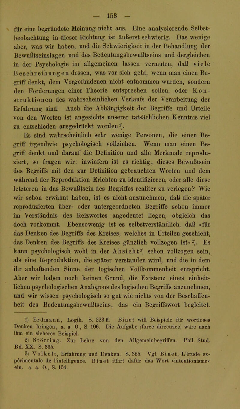 fUr eine begründete Meinung nicht aus. Eine analysierende Selbst- beobachtung in dieser Richtung ist äußerst schwierig. Das wenige aber, was wir haben, und die Schwierigkeit in der Behandlung der Bewußtseinslagen und des Bedeutungsbewußtseins und dergleichen in der Psychologie im allgemeinen lassen vermuten, daß viele Beschreibungen dessen, was vor sich geht, wenn man einen Be- griff denkt, dem Vorgefundenen nicht entnommen wurden, sondern den Forderungen einer Theorie entsprechen sollen, oder Kon- struktionen des wahrscheinlichen Verlaufs der Verarbeitung der Erfahrung sind. Auch die Abhängigkeit der Begriffe und Urteile von den Worten ist angesichts unserer tatsäehlichen Kenntnis viel zu entschieden ausgedrUckt worden i). Es sind wahrscheinlich sehr wenige Personen, die einen Be- griff irgendwie psychologisch vollziehen. Wenn man einen Be- griff denkt und darauf die Definition und alle Merkmale reprodu- ziert, so fragen wir: inwiefern ist es richtig, dieses Bewußtsein des Begriffs mit den zur Definition gebrauchten Worten und dem während der Reproduktion Erlebten zu identifizieren, oder alle diese letzteren in das Bewußtsein des Begriffes realiter zu verlegen? Wie wir schon erwähnt haben, ist es nicht anzunehmen, daß die später reproduzierten über- oder untergeordneten Begriffe schon immer im Verständnis des Reizwortes angedeutet liegen, obgleich das doch vorkommt. Ebensowenig ist es selbstverständlich, daß >für das Denken des Begriffs des Kreises, welches in Urteilen geschieht, das Denken des Begriffs des Kreises gänzlich vollzogen ist« 2). Es kann psyehologisch wohl in der Absicht^] schon vollzogen sein, als eine Reproduktion, die später verstanden wird, und die in dem ihr anhaftenden Sinne der logischen Vollkommenheit entspricht. Aber wir haben noch keinen Grund, die Existenz eines einheit- lichen psychologischen Analogons des logisehen Begriffs anzunehmen, und wir wissen psychologisch so gut wie nichts von der Beschaffen- heit des Bedeutungsbewußtseins, das ein Begriffswort begleitet. 1) Erdmann, Logik. S. 223 ff. Bin et will Beispiele für wortloses Denken bringen, a. a. 0., S. 106. Die Aufgabe (force directrice) wäre nach ihm ein sicheres Beispiel. 2) Störring, Zur Lehre von den Allgemeinbegriffen. Phil. Stud. Bd. XX. S. 335. 3) Volkelt, Erfahrung und Denken. S. 365. Vgl. Bi net, L’6tude ex- p6rimentale de l’intelligence. Bi net führt dafür das Wort >intentionisme< ein. a. a. 0., S. 154.