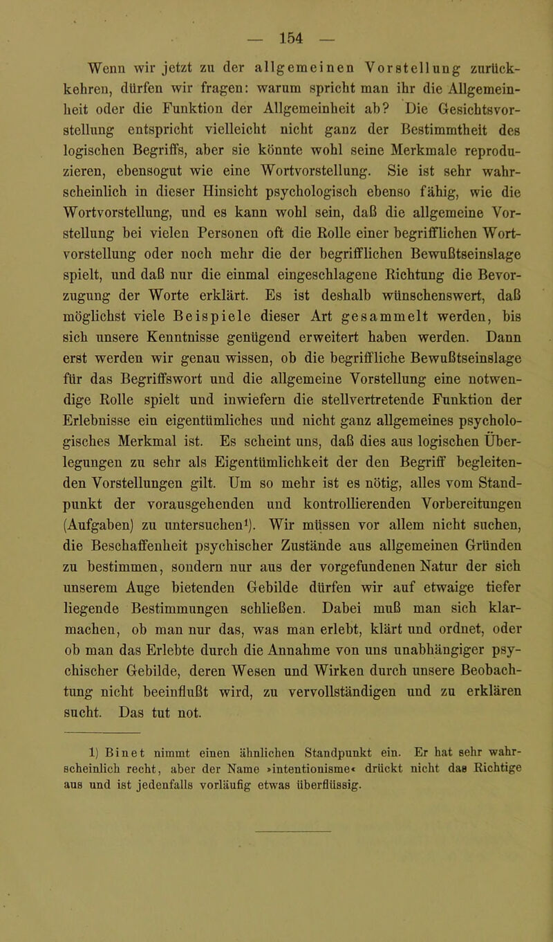 Wenn wir jetzt zu der allgemeinen Vorstellung zurUck- kehreu, dürfen wir fragen: warum spricht man ihr die Allgemein- heit oder die Funktion der Allgemeinheit ab? Die Gesichtsvor- stellung entspricht vielleicht nicht ganz der Bestimmtheit des logischen Begriffs, aber sie könnte wohl seine Merkmale reprodu- zieren, ebensogut wie eine Wortvorstellung. Sie ist sehr wahr- scheinlich in dieser Hinsicht psychologisch ebenso fähig, wie die Wort Vorstellung, und es kann wohl sein, daß die allgemeine Vor- stellung bei vielen Personen oft die Rolle einer begrifflichen Wort- vorstellung oder noch mehr die der begrifflichen Bewnßtseinslage spielt, und daß nur die einmal eingeschlagene Richtung die Bevor- zugung der Worte erklärt. Es ist deshalb wünschenswert, daß möglichst viele Beispiele dieser Art gesammelt werden, bis sich unsere Kenntnisse genügend erweitert haben werden. Dann erst werden wir genau wissen, ob die begriffliche Bewußtseinslage für das Begriffswort und die allgemeine Vorstellung eine notwen- dige Rolle spielt und inwiefern die stellvertretende Funktion der Erlebnisse ein eigentümliches und nicht ganz allgemeines psycholo- gisches Merkmal ist. Es scheint uns, daß dies aus logischen Über- legungen zu sehr als Eigentümlichkeit der den Begriff begleiten- den Vorstellungen gilt. Um so mehr ist es nötig, alles vom Stand- punkt der vorausgehenden und kontrollierenden Vorbereitungen (Aufgaben) zu untersucheni). Wir müssen vor allem nicht suchen, die Beschaffenheit psychischer Zustände aus allgemeinen Gründen zu bestimmen, sondern nur aus der Vorgefundenen Natur der sich unserem Auge bietenden Gebilde dürfen wir auf etwaige tiefer liegende Bestimmungen schließen. Dabei muß man sich klar- machen, ob man nur das, was man erlebt, klärt und ordnet, oder ob man das Erlebte durch die Annahme von uns unabhängiger psy- chischer Gebilde, deren Wesen und Wirken durch unsere Beobach- tung nicht beeinflußt wird, zu vervollständigen und zu erklären sucht. Das tut not. 1) Bin et nimmt einen ähnlichen Standpunkt ein. Er hat sehr wahr- scheinlich recht, aber der Name »intentionisme* drückt nicht das Richtige aus und ist jedenfalls vorläufig etwas überflüssig.