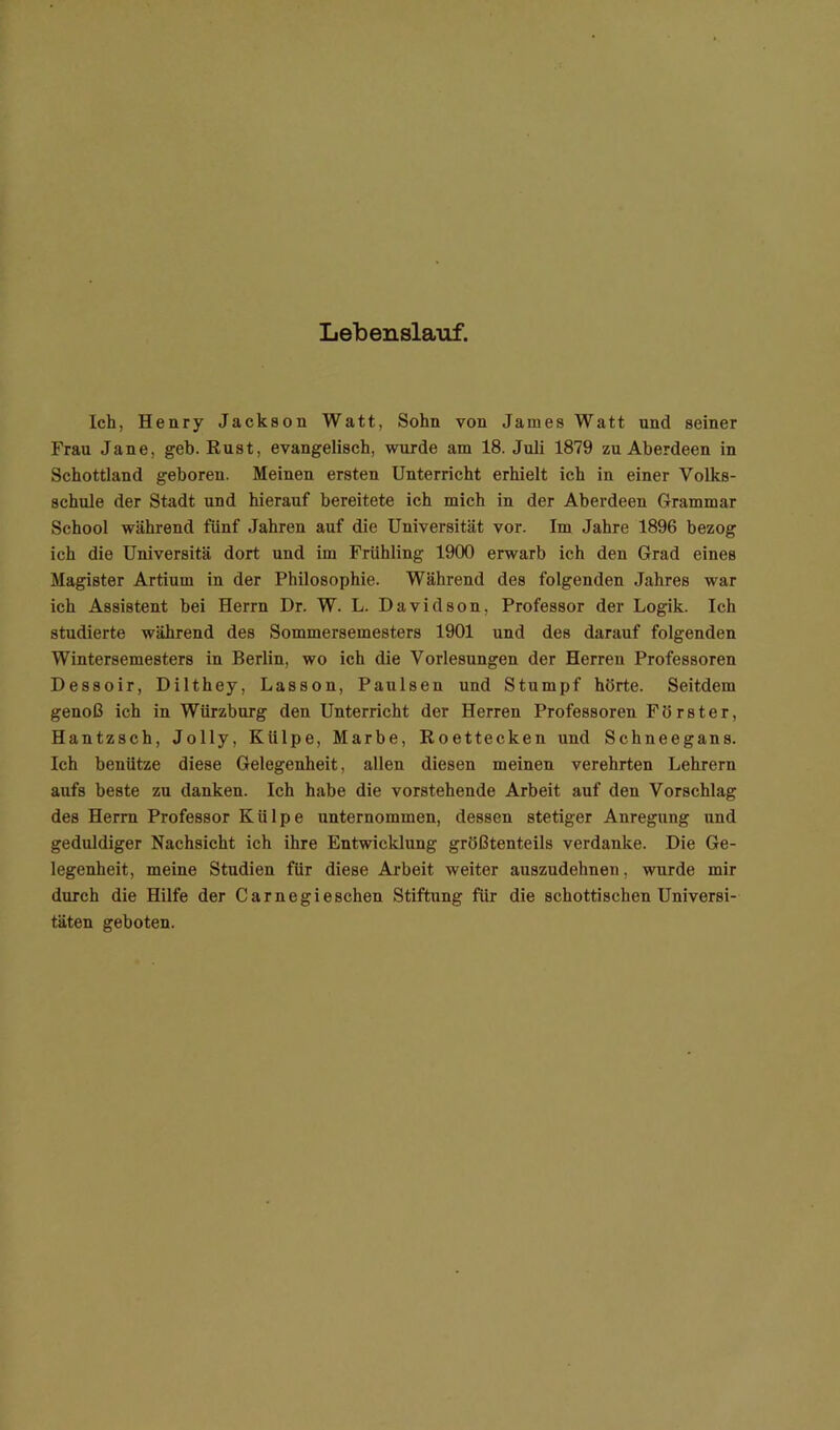 Lebenslauf. Ich, Henry Jackson Watt, Sohn von James Watt und seiner Frau Jane, geh. Rust, evangelisch, wurde am 18. Juli 1879 zu Aberdeen in Schottland geboren. Meinen ersten Unterricht erhielt ich in einer Volks- schule der Stadt und hierauf bereitete ich mich in der Aberdeen Grammar School während fünf Jahren auf die Universität vor. Im Jahre 1896 bezog ich die Universitä dort und im Frühling 1900 erwarb ich den Grad eines Magister Artium in der Philosophie. Während des folgenden Jahres war ich Assistent bei Herrn Dr. W. L. Davidson, Professor der Logik. Ich studierte während des Sommersemesters 1901 und des darauf folgenden Wintersemesters in Berlin, wo ich die Vorlesungen der Herren Professoren Dessoir, Dilthey, Lassen, Paulsen und Stumpf hörte. Seitdem genoß ich in Würzburg den Unterricht der Herren Professoren Förster, Hantzsch, Jolly, Külpe, Marbe, Roettecken und Schneegans. Ich benütze diese Gelegenheit, allen diesen meinen verehrten Lehrern aufs beste zu danken. Ich habe die vorstehende Arbeit auf den Vorschlag des Herrn Professor Külpe unternommen, dessen stetiger Anregung und geduldiger Nachsicht ich ihre Entwicklung größtenteils verdanke. Die Ge- legenheit, meine Studien für diese Arbeit weiter auszudehnen, wurde mir durch die Hilfe der Carnegieschen Stiftung für die schottischen Universi- täten geboten.