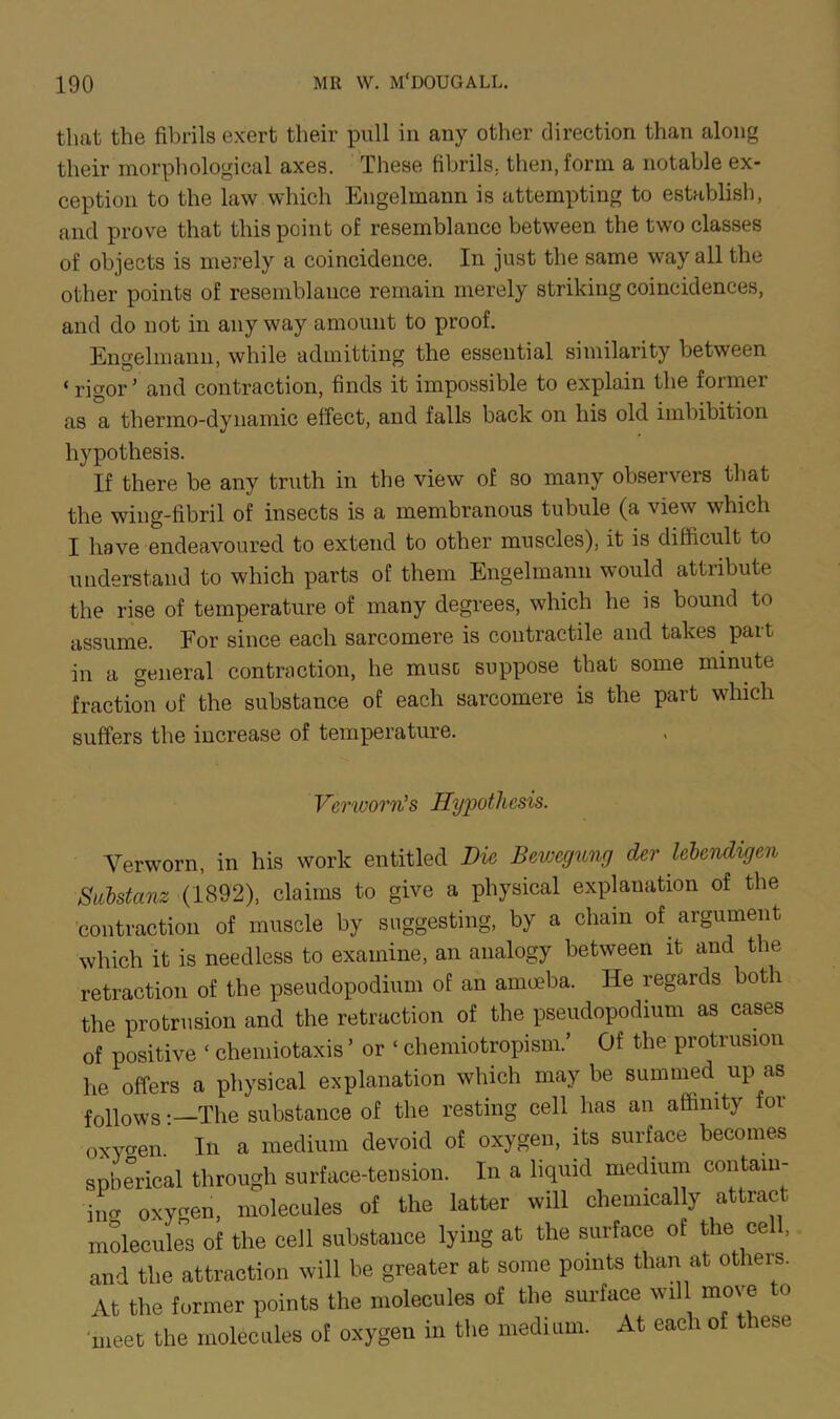 that the fibrils exert their pull in any other direction than along their morphological axes. These fibrils., then, form a notable ex- ception to the law which Engelmann is attempting to establish, and prove that this point of resemblance between the two classes of objects is merely a coincidence. In just the same way all the other points of resemblance remain merely striking coincidences, and do not in anyway amount to proof. Engelmann, while admitting the essential similarity between ‘rigor’ and contraction, finds it impossible to explain the former as a thermo-dynamic effect, and falls back on his old imbibition hypothesis. If there be any truth in the view of so many observers that the wing-fibril of insects is a membranous tubule (a view which I have endeavoured to extend to other muscles), it is difficult to understand to which parts of them Engelmann would attribute the rise of temperature of many degrees, which he is bound to assume. For since each sarcomere is contractile and takes part in a general contraction, he muse suppose that some minute fraction of the substance of each sarcomere is the part which suffers the increase of temperature. . Verworn’s Hypothesis. Verworn, in his work entitled Die Bewcgung der lebendigen SManz (1892), claims to give a physical explanation of the contraction of muscle by suggesting, by a chain of argument which it is needless to examine, an analogy between it and the retraction of the pseudopodium of an amoeba. He regards both the protrusion and the retraction of the pseudopodium as cases of positive ‘ chemiotaxis ’ or ‘ chemiotropism.’ Of the protrusion he offers a physical explanation which may be summed up as follows:—The substance of the resting cell has an affinity 01 oXyoen In a medium devoid of oxygen, its surface becomes spherical through surface-tension. In a liquid medium contain- ing oxygen, molecules of the latter will chemically attract molecules of the cell substance lying at the surface of the cell, and the attraction will be greater at some points than at others. At the former points the molecules of the surface will move to meet the molecules of oxygen in the medium. At each of these