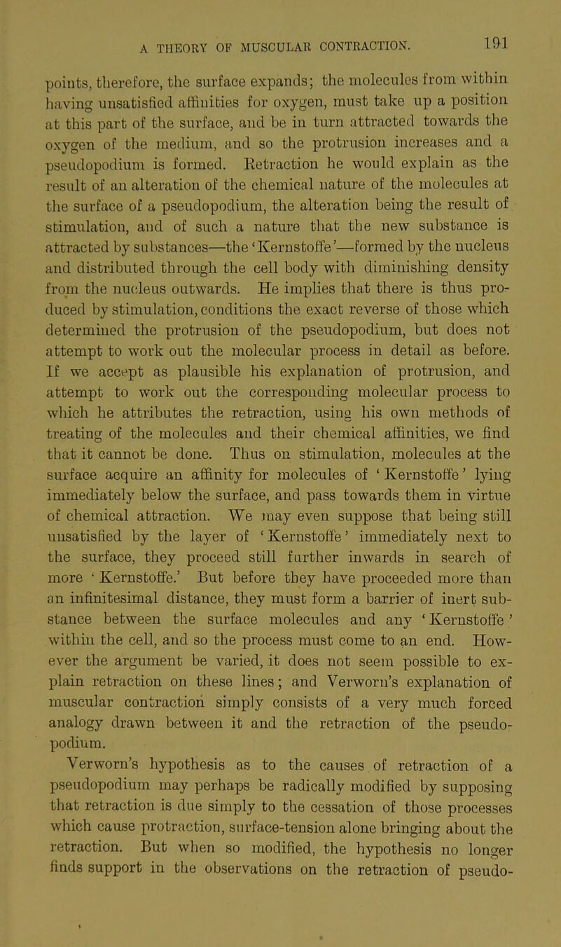 points, therefore, the surface expands; the molecules from within having unsatisfied affinities for oxygen, must take up a position at this part of the surface, and be in turn attracted towards the oxygen of the medium, and so the protrusion increases and a pseudopodium is formed. Eetraction he would explain as the result of an alteration of the chemical nature of the molecules at the surface of a pseudopodium, the alteration being the result of stimulation, and of such a nature that the new substance is attracted by substances—the ‘Kernstoffe’—formed by the nucleus and distributed through the cell body with diminishing density from the nucleus outwards. He implies that there is thus pro- duced by stimulation, conditions the exact reverse of those which determined the protrusion of the pseudopodium, but does not attempt to work out the molecular process in detail as before. If we accept as plausible his explanation of protrusion, and attempt to work out the corresponding molecular process to which he attributes the retraction, using his own methods of treating of the molecules and their chemical affinities, we find that it cannot be done. Thus on stimulation, molecules at the surface acquire an affinity for molecules of ‘ Kernstoffe ’ lying immediately below the surface, and pass towards them in virtue of chemical attraction. We may even suppose that being still unsatisfied by the layer of ‘ Kernstoffe ’ immediately next to the surface, they proceed still further inwards in search of more ‘ Kernstoffe.’ But before they have proceeded more than an infinitesimal distance, they must form a barrier of inert sub- stance between the surface molecules and any ‘ Kernstoffe ’ within the cell, and so the process must come to an end. How- ever the argument be vaiied, it does not seem possible to ex- plain retraction on these lines; and Verworn’s explanation of muscular contraction simply consists of a very much forced analogy drawn between it and the retraction of the pseudo- podium. Verworn’s hypothesis as to the causes of retraction of a pseudopodium may perhaps be radically modified by supposing that retraction is due simply to the cessation of those processes which cause protraction, surface-tension alone bringing about the retraction. But when so modified, the hypothesis no longer finds support in the observations on the retraction of pseudo-