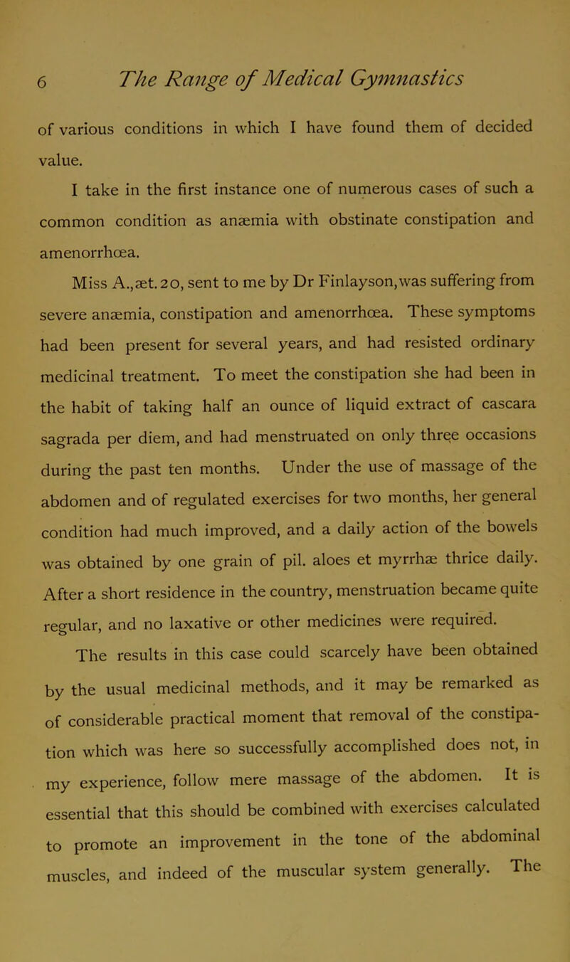of various conditions in which I have found them of decided value. I take in the first instance one of numerous cases of such a common condition as anaemia with obstinate constipation and amenorrhcea. Miss A.,aet.20, sent to me by Dr Finlayson.was suffering from severe anaemia, constipation and amenorrhcea. These symptoms had been present for several years, and had resisted ordinary medicinal treatment. To meet the constipation she had been in the habit of taking half an ounce of liquid extract of cascara sagrada per diem, and had menstruated on only three occasions during the past ten months. Under the use of massage of the abdomen and of regulated exercises for two months, her general condition had much improved, and a daily action of the bowels was obtained by one grain of pil. aloes et myrrhae thrice daily. After a short residence in the country, menstruation became quite regular, and no laxative or other medicines were required. The results in this case could scarcely have been obtained by the usual medicinal methods, and it may be remarked as of considerable practical moment that removal of the constipa- tion which was here so successfully accomplished does not, in my experience, follow mere massage of the abdomen. It is essential that this should be combined with exercises calculated to promote an improvement in the tone of the abdominal muscles, and indeed of the muscular system generally. The