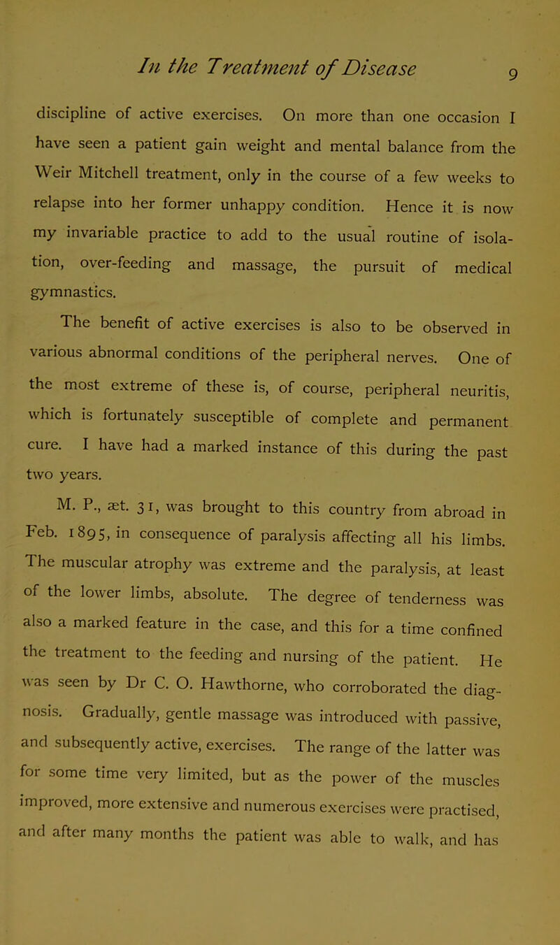 discipline of active exercises. On more than one occasion I have seen a patient gain weight and mental balance from the Weir Mitchell treatment, only in the course of a few weeks to relapse into her former unhappy condition. Hence it is now my invariable practice to add to the usual routine of isola- tion, over-feeding and massage, the pursuit of medical gymnastics. The benefit of active exercises is also to be observed in various abnormal conditions of the peripheral nerves. One of the most extreme of these is, of course, peripheral neuritis, which is fortunately susceptible of complete and permanent cure. I have had a marked instance of this during the past two years. M. P., set. 31, was brought to this country from abroad in Feb. 1895, in consequence of paralysis affecting all his limbs. The muscular atrophy was extreme and the paralysis, at least of the lower limbs, absolute. The degree of tenderness was also a marked feature in the case, and this for a time confined the treatment to the feeding and nursing of the patient. He v as seen by Dr C. O. Hawthorne, who corroborated the diag- nosis. Gradually, gentle massage was introduced with passive, and subsequently active, exercises. The range of the latter was for some time very limited, but as the power of the muscles improved, more extensive and numerous exercises were practised, and after many months the patient was able to walk, and has