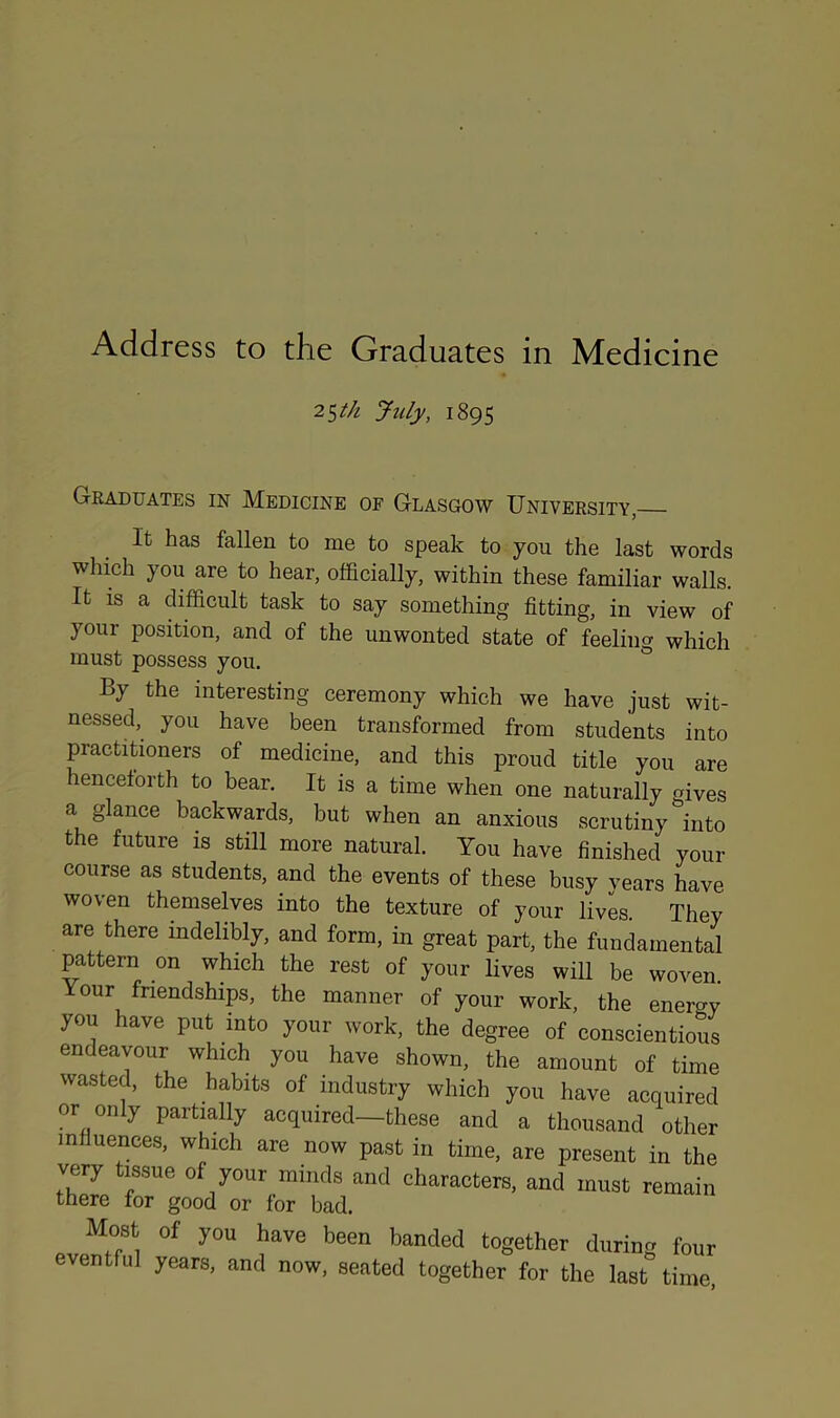 25th July, 1895 Graduates in Medicine op Glasgow University, It has fallen to me to speak to you the last words which you are to hear, officially, within these familiar walls. It is a difficult task to say something fitting, in view of your position, and of the unwonted state of feeling which must possess you. By the interesting ceremony which we have just wit- nessed, you have been transformed from students into practitioners of medicine, and this proud title you are henceforth to bear. It is a time when one naturally gives a glance backwards, but when an anxious scrutiny into the future is still more natural. You have finished your course as students, and the events of these busy vears have woven themselves into the texture of your lives. They are there indelibly, and form, in great part, the fundamental pattern on which the rest of your lives will be woven. our friendships, the manner of your work, the energy you have put into your work, the degree of conscientious endeavour which you have shown, the amount of time wasted, the habits of industry which you have acquired or only partially acquired—these and a thousand other influences, which are now past in time, are present in the very tissue of your minds and characters, and must remain there for good or lor bad. Most of you have been banded together during four eventful years, and now, seated together for the last time,