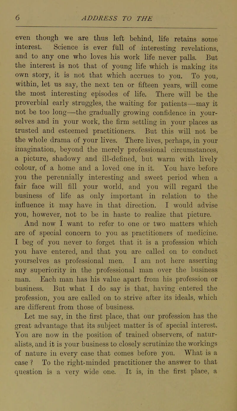 even though we are thus left behind, life retains some interest. Science is ever full of interesting revelations, and to any one who loves his work life never palls. But the interest is not that of young life which is making its own story, it is not that which accrues to you. To you, within, let us say, the next ten or fifteen years, will come the most interesting episodes of life. There will be the proverbial early struggles, the waiting for patients—may it not be too long—the gradually growing confidence in your- selves and in your work, the firm settling in your places as trusted and esteemed practitioners. But this will not be the whole drama of your lives. There lives, perhaps, in your imagination, beyond the merely professional circumstances, a picture, shadowy and ill-defined, but warm with lively colour, of a home and a loved one in it. You have before you the perennially interesting and sweet period when a fair face will fill your world, and you will regard the business of life as only important in relation to the influence it may have in that direction. I would advise you, however, not to be in haste to realize that picture. And now I want to refer to one or two matters which are of special concern to you as practitioners of medicine. I beg of you never to forget that it is a profession which you have entered, and that you are called on to conduct yourselves as professional men. I am not here asserting any superiority in the professional man over the business man. Each man has his value apart from his profession or business. But what I do say is that, having entered the profession, you are called on to strive after its ideals, which are different from those of business. Let me say, in the first place, that our profession has the great advantage that its subject matter is of special interest. You are now in the position of trained observers, of natur- alists, and it is your business to closely scrutinize the workings of nature in every case that comes before you. What is a case ? To the right-minded practitioner the answer to that question is a very wide one. It is, in the first place, a