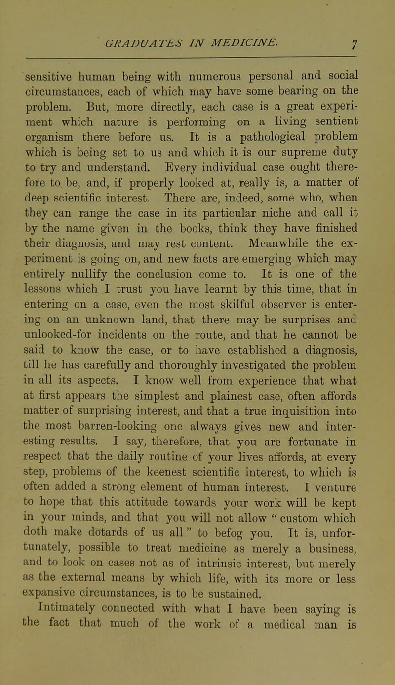 sensitive human being with numerous personal and social circumstances, each of which may have some bearing on the problem. But, more directly, each case is a great experi- ment which nature is performing on a living sentient organism there before us. It is a pathological problem which is being set to us and which it is our supreme duty to try and understand. Every individual case ought there- fore to be, and, if properly looked at, really is, a matter of deep scientific interest. There are, indeed, some who, when they can range the case in its particular niche and call it by the name given in the books, think they have finished their diagnosis, and may rest content. Meanwhile the ex- periment is going on, and new facts are emerging which may entirely nullify the conclusion come to. It is one of the lessons which I trust you have learnt by this time, that in entering on a case, even the most skilful observer is enter- ing on an unknown land, that there may be surprises and unlooked-for incidents on the route, and that he cannot be said to know the case, or to have established a diagnosis, till he has carefully and thoroughly investigated the problem in all its aspects. I know well from experience that what at first appears the simplest and plainest case, often affords matter of surprising interest, and that a true inquisition into the most barren-looking one always gives new and inter- esting results. I say, therefore, that you are fortunate in respect that the daily routine of your lives affords, at every step, problems of the keenest scientific interest, to which is often added a strong element of human interest. I venture to hope that this attitude towards your work will be kept in your minds, and that you will not allow “ custom which doth make dotards of us all ” to befog you. It is, unfor- tunately, possible to treat medicine as merely a business, and to look on cases not as of intrinsic interest, but merely as the external means by which life, with its more or less expansive circumstances, is to be sustained. Intimately connected with what I have been saying is the fact that much of the work of a medical man is