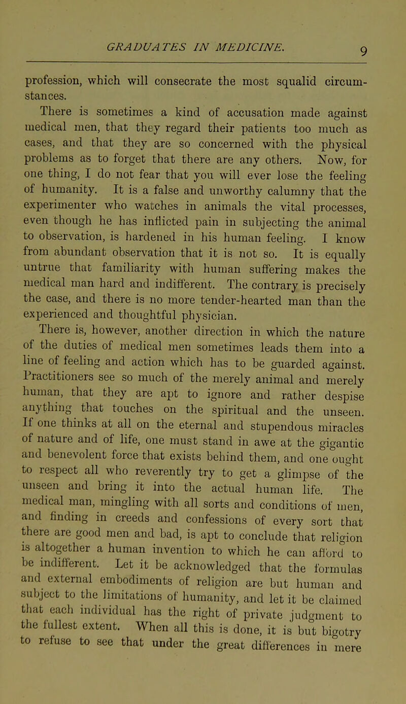 profession, which will consecrate the most squalid circum- stances. There is sometimes a kind of accusation made against medical men, that they regard their patients too much as cases, and that they are so concerned with the physical problems as to forget that there are any others. Now, for one thing, I do not fear that you will ever lose the feeling of humanity. It is a false and unworthy calumny that the experimenter who watches in animals the vital processes, even though he has inflicted pain in subjecting the animal to observation, is hardened in his human feeling. I know from abundant observation that it is not so. It is equally untrue that familiarity with human suffering makes the medical man hard and indifferent. The contrary is precisely the case, and there is no more tender-hearted man than the experienced and thoughtful physician. There is, however, another direction in which the nature of the duties of medical men sometimes leads them into a line of feeling and action which has to be guarded against. Practitioners see so much of the merely animal and merely human, that they are apt to ignore and rather despise cin) thing that touches on the spiritual and the unseen. If one thinks at all on the eternal and stupendous miracles of nature and of life, one must stand in awe at the gigantic and benevolent force that exists behind them, and one ought to respect all who reverently try to get a glimpse of the unseen and bring it into the actual human life. The medical man, mingling with all sorts and conditions of men, and finding in creeds and confessions of every sort that there are good men and bad, is apt to conclude that religion is altogether a human invention to which he can afford to be indifferent. Let it be acknowledged that the formulas and external embodiments of religion are but human and subject to the limitations of humanity, and let it be claimed that each individual has the right of private judgment to the fullest extent. When all this is done, it is but bigotry to refuse to see that under the great differences in mere