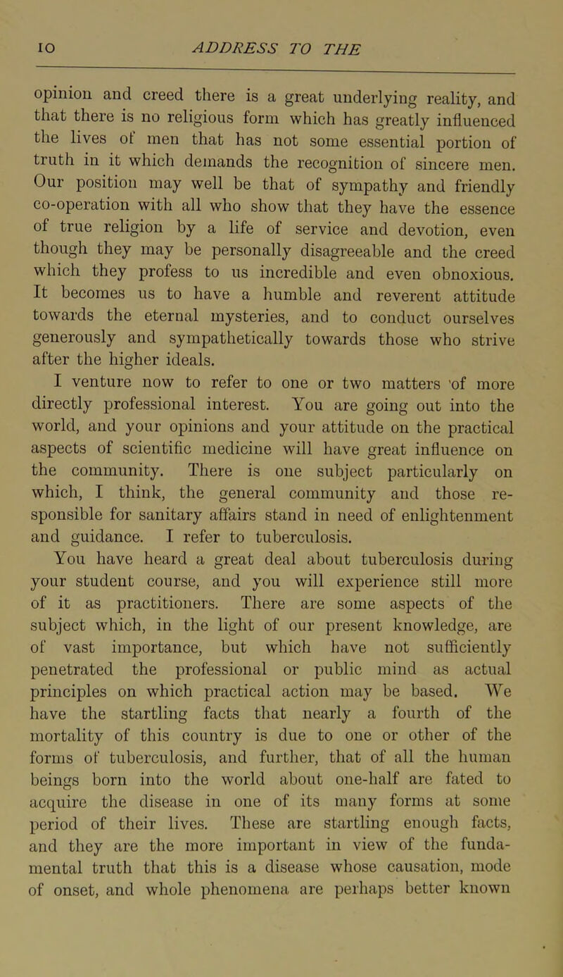 opinion and creed there is a great underlying reality, and that there is no religious form which has greatly influenced the lives ot men that has not some essential portion of truth in it which demands the recognition of sincere men. Our position may well be that of sympathy and friendly co-operation with all who show that they have the essence ol true religion by a life of service and devotion, even though they may be personally disagreeable and the creed which they profess to us incredible and even obnoxious. It becomes us to have a humble and reverent attitude towards the eternal mysteries, and to conduct ourselves generously and sympathetically towards those who strive after the higher ideals. I venture now to refer to one or two matters 'of more directly professional interest. You are going out into the world, and your opinions and your attitude on the practical aspects of scientific medicine will have great influence on the community. There is one subject particularly on which, I think, the general community and those re- sponsible for sanitary affairs stand in need of enlightenment and guidance. I refer to tuberculosis. You have heard a great deal about tuberculosis during your student course, and you will experience still more of it as practitioners. There are some aspects of the subject which, in the light of our present knowledge, are of vast importance, but which have not sufficiently penetrated the professional or public mind as actual principles on which practical action may be based. We have the startling facts that nearly a fourth of the mortality of this country is due to one or other of the forms of tuberculosis, and further, that of all the human beings born into the world about one-half are fated to acquire the disease in one of its many forms at some period of their lives. These are startling enough facts, and they are the more important in view of the funda- mental truth that this is a disease whose causation, mode of onset, and whole phenomena are perhaps better known