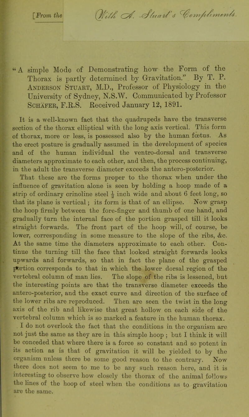 \_Froin the Qfl// -ef/(frn/’d ^00107^ / yy7f’>7 •'y?/d. “A simple Mode of Demonstrating how the Form of the Thorax is partly determined by Gravitation.” By T. P. Anderson Stuart, M.D., Professor of Physiology in the University of Sydney, N.S.W. Communicated by Professor Schafer, F.R.S. Received January 12, 1891. iK I It is a well-known fact that the quadrupeds have the transverse section of the thorax elliptical with the long axis vertical. This form of thorax, more or less, is possessed also by the human foetus. As the erect posture is gradually assumed in the development of species and of the human individual the ventro-dorsal and transverse diameters approximate to each other, and then, the process continuing, in the adult the transverse diameter exceeds the antero-posterior. That these are the forms proper to the thorax when under the influence of gravitation alone is seen by holding a hoop made of a strip of ordinary crinoline steel ^ inch wide and about 6 feet long, so that its plane is vertical; its form is that of an ellipse. Now grasp the hoop flrmly between the fore-finger and thumb of one hand, and gi’adually turn the internal face of the portion grasped till it looks straight forwards. The front part of the hoop will, of course, be lower, corresponding in some measure to the slope of the ribs, &c. At the same time the diameters approximate to each other. Con- tinue the turning till the face that looked straight forwards looks upwards and forwards, so that in fact the plane of the grasped portion corresponds to that in which the lower dorsal region of the vertebral column of man lies. The slope of the ribs is lessened, but the interesting points are that the transverse diameter exceeds the antero-posterior, and the exact curve and direction of the surface of the lower ribs are reproduced. Then are seen the twist in the long axis of the rib and likewise that great hollow on each side of the vertebral column which is so marked a feature in the human thorax. I do not overlook the fact that the conditions in the organism are not just the same as they are in this simple hoop ; but I think it will be conceded that where there is a force so constant and so potent in its action as is that of gravitation it will be yielded to by the organism unless there be some good reason to the contrary. Now there does not seem to me to be any such reason here, and it is interesting to observe how closely the thorax of the animal follows the lines of the hoop of steel when the conditions as to gravitation arc the same.