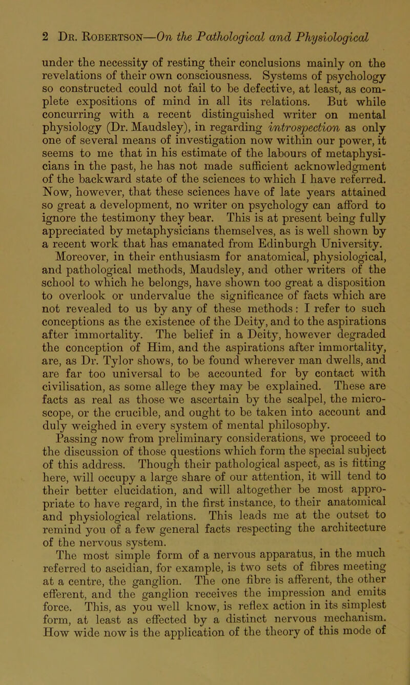 under the necessity of resting their conclusions mainly on the revelations of their own consciousness. Systems of psychology so constructed could not fail to be defective, at least, as com- plete expositions of mind in all its relations. But while concurring with a recent distinguished writer on mental physiology (Dr. Maudsley), in regarding introspection as only one of several means of investigation now within our power, it seems to me that in his estimate of the labours of metaphysi- cians in the past, he has not made sufficient acknowledgment of the backward state of the sciences to which I have referred. Now, however, that these sciences have of late years attained so great a development, no writer on psychology can afford to ignore the testimony they bear. This is at present being fully appreciated by metaphysicians themselves, as is well shown by a recent work that has emanated from Edinburgh University. Moreover, in their enthusiasm for anatomical, physiological, and pathological methods, Maudsley, and other writers of the school to which he belongs, have shown too great a disposition to overlook or undervalue the significance of facts which are not revealed to us by any of these methods: I refer to such conceptions as the existence of the Deity, and to the aspirations after immortality. The belief in a Deity, however degraded the conception of Him, and the aspirations after immortality, are, as Dr. Tylor shows, to be found wherever man dwells, and are far too universal to be accounted for by contact with civilisation, as some allege they may be explained. These are facts as real as those we ascertain by the scalpel, the micro- scope, or the crucible, and ought to be taken into account and duly weighed in every system of mental philosophy. Passing now from preliminary considerations, we proceed to the discussion of those questions which form the special subject of this address. Though their pathological aspect, as is fitting here, will occupy a large share of our attention, it will tend to their better elucidation, and will altogether be most appro- priate to have regard, in the first instance, to their anatomical and physiological relations. This leads me at the outset to remind you of a few general facts respecting the architecture of the nervous system. The most simple form of a nervous apparatus, in the much referred to ascidian, for example, is two sets of fibres meeting at a centre, the ganglion. The one fibre is afferent, the other efferent, and the ganglion receives the impression and emits force. This, as you well know, is reflex action in its simplest form, at least as effected by a distinct nervous mechanism. How wide now is the application of the theory of this mode of