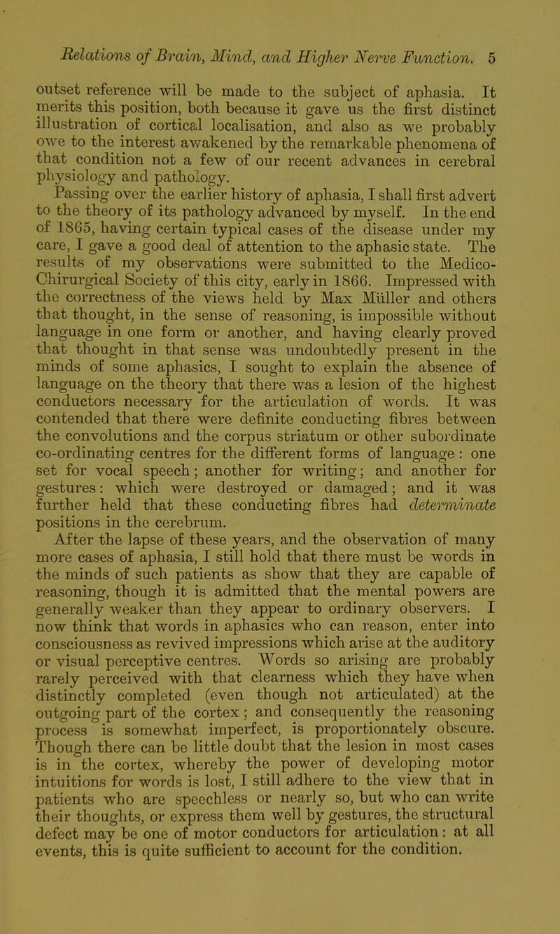 outset reference will be made to the subject of aphasia. It merits this position, both because it gave us the first distinct illustration of cortical localisation, and also as we probably owe to the interest awakened by the remarkable phenomena of that condition not a few of our recent advances in cerebral physiology and pathology. Passing over the earlier history of aphasia, I shall first advert to the theory of its pathology advanced by myself. In the end of I860, having certain typical cases of the disease under my care, I gave a good deal of attention to the aphasic state. The results of my observations were submitted to the Medico- Chirurgical Society of this city, early in 1866. Impressed with the correctness of the views held by Max Muller and others that thought, in the sense of reasoning, is impossible without language in one form or another, and having clearly proved that thought in that sense was undoubtedly present in the minds of some aphasics, I sought to explain the absence of language on the theory that there was a lesion of the highest conductors necessary for the articulation of words. It was contended that there were definite conducting fibres between the convolutions and the corpus striatum or other subordinate co-ordinating centres for the different forms of language : one set for vocal speech; another for writing; and another for gestures; which were destroyed or damaged; and it was further held that these conducting fibres had determinate positions in the cerebrum. After the lapse of these years, and the observation of many more cases of aphasia, I still hold that there must be words in the minds of such patients as show that they are capable of reasoning, though it is admitted that the mental powers are generally weaker than they appear to ordinary observers. I now think that words in aphasics who can reason, enter into consciousness as revived impressions which arise at the auditory or visual perceptive centres. Words so arising are probably rarely perceived with that clearness which they have when distinctly completed (even though not articulated) at the outgoing part of the cortex; and consequently the reasoning process is somewhat imperfect, is proportionately obscui'e. Though there can be little doubt that the lesion in most cases is in the cortex, whereby the power of developing motor intuitions for words is lost, I still adhere to the view that in patients who are speechless or nearly so, but who can write their thoughts, or express them well by gestures, the structural defect may be one of motor conductors for articulation; at all events, this is quite sufficient to account for the condition.