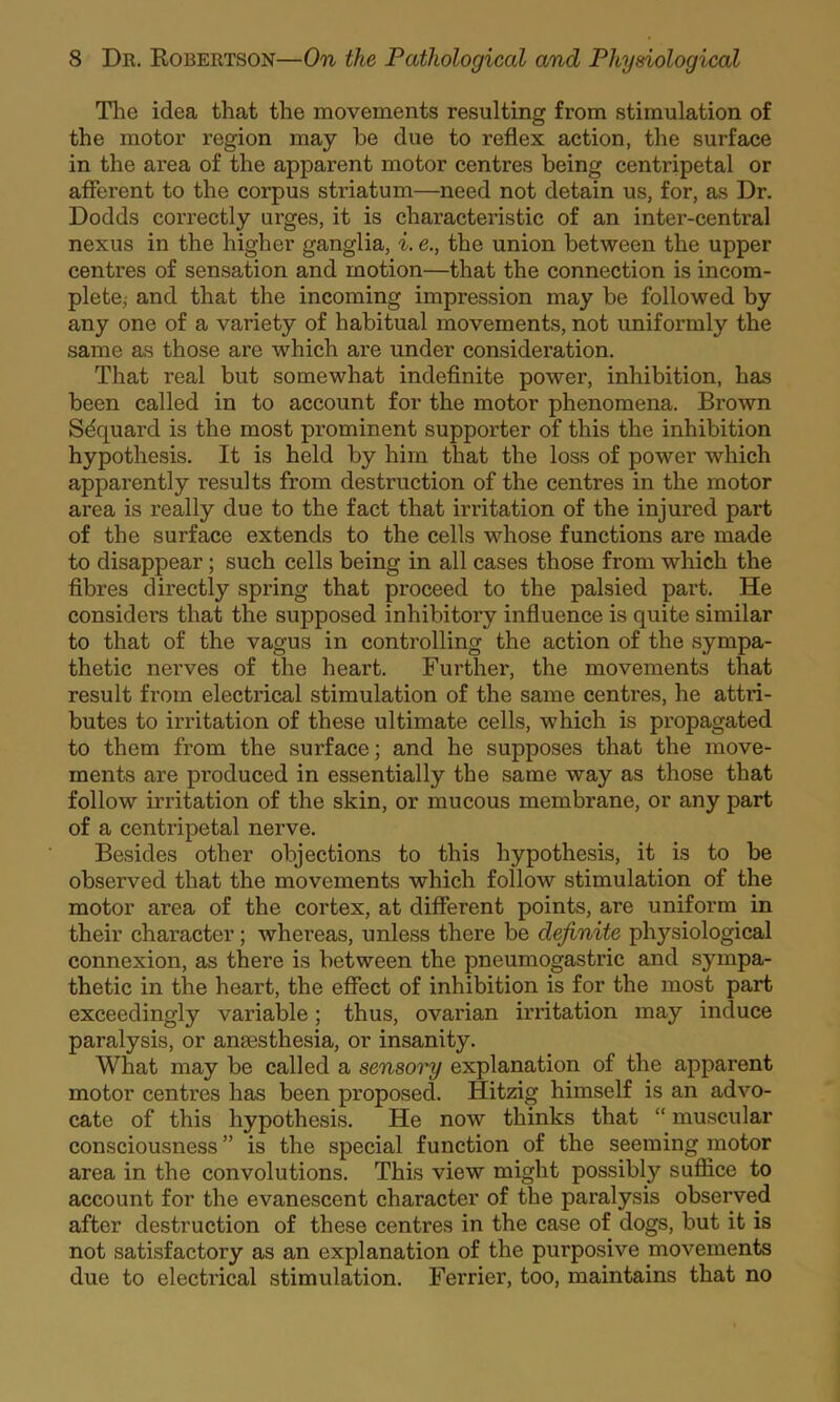 The idea that the movements resulting from stimulation of the motor region may be due to reflex action, the surface in the area of the apparent motor centres being centripetal or afferent to the corpus striatum—need not detain us, for, as Dr. Dodds correctly urges, it is characteristic of an inter-central nexus in the higher ganglia, i. e., the union between the upper centres of sensation and motion—that the connection is incom- plete, and that the incoming impression may be followed by any one of a variety of habitual movements, not uniformly the same as those are which are under consideration. That real but somewhat indeflnite power, inhibition, has been called in to account for the motor phenomena. Brown Sdquard is the most prominent supporter of this the inhibition hypothesis. It is held by him that the loss of power which apparently results from destruction of the centres in the motor area is really due to the fact that irritation of the injured part of the surface extends to the cells whose functions are made to disappear; such cells being in all cases those from which the fibres directly spring that proceed to the palsied part. He considers that the supposed inhibitory influence is quite similar to that of the vagus in controlling the action of the sympa- thetic nerves of the heart. Further, the movements that result from electrical stimulation of the same centres, he attri- butes to irritation of these ultimate cells, which is propagated to them from the surface; and he supposes that the move- ments are produced in essentially the same way as those that follow irritation of the skin, or mucous membrane, or any part of a centripetal nerve. Besides other objections to this hypothesis, it is to be observed that the movements which follow stimulation of the motor area of the cortex, at different points, are uniform in their character; whereas, unless there be definite physiological connexion, as there is between the pneumogastric and sympa- thetic in the heart, the effect of inhibition is for the most part exceedingly variable; thus, ovarian irritation may induce paralysis, or anaesthesia, or insanity. What may be called a sensory explanation of the apparent motor centres has been proposed. Hitzig himself is an advo- cate of this hypothesis. He now thinks that “ muscular consciousness ” is the special function of the seeming motor area in the convolutions. This view might possibly suffice to account for the evanescent character of the paralysis observed after destruction of these centres in the case of dogs, but it is not satisfactory as an explanation of the purposive movements due to electrical stimulation. Ferrier, too, maintains that no