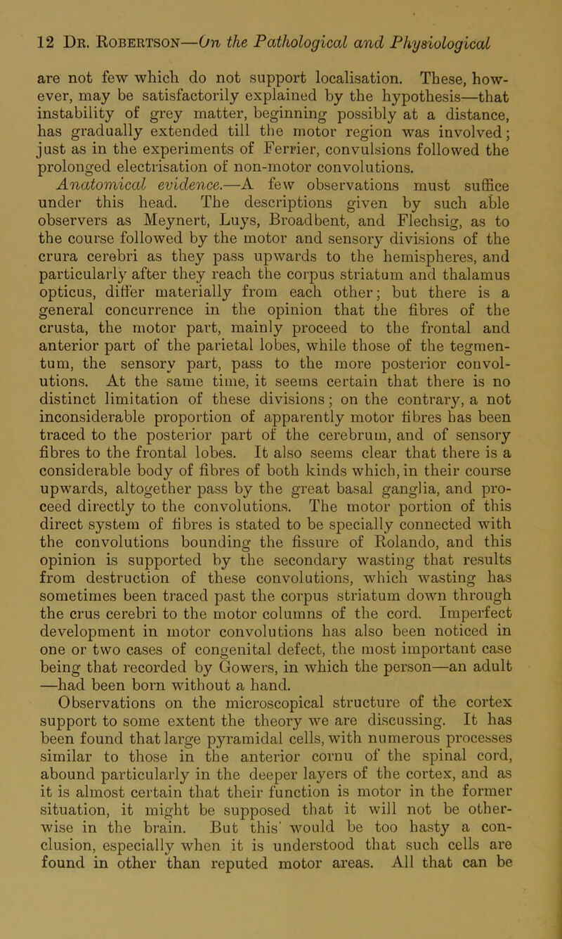 are not few which do not support localisation. These, how- ever, may be satisfactorily explained by the hypothesis—that instability of grey matter, beginning possibly at a distance, has gradually extended till the motor region was involved; just as in the experiments of Ferrier, convulsions followed the prolonged electrisation of non-motor convolutions. Anatomical evidence.—A few observations must suffice under this head. The descriptions given by such able observers as Meynert, Luys, Broad bent, and Flechsig, as to the course followed by the motor and sensoiy divisions of the crura cerebri as they pass upwards to the hemispheres, and particularly after they reach the corpus striatum and thalamus opticus, differ materially from each other; but there is a general concurrence in the opinion that the fibres of the crusta, the motor part, mainly proceed to the frontal and anterior part of the parietal lobes, while those of the tegmen- tum, the sensory part, pass to the more posterior convol- utions. At the same time, it seems certain that there is no distinct limitation of these divisions; on the contrary, a not inconsiderable proportion of appar'ently motor fibres has been traced to the posterior part of the cerebrum, and of sensory fibres to the frontal lobes. It also seems clear that there is a considerable body of fibres of both kinds which, in their course upwards, altogether pass by the great basal ganglia, and pro- ceed directly to the convolutions. The motor portion of this direct system of fibres is stated to be specially connected with the convolutions bounding the fissure of Rolando, and this opinion is supported by the secondary wasting that results from destruction of these convolutions, which wasting has sometimes been traced past the corpus striatum down through the crus cerebri to the motor columns of the cord. Imperfect development in motor convolutions has also been noticed in one or two cases of congenital defect, the most important case being that recorded by Gowers, in which the person—an adult —had been born without a hand. Observations on the microscopical structure of the cortex support to some extent the theory we are discussing. It has been found that large pyramidal cells, with numerous processes similar to those in the anterior cornu of the spinal cord, abound particularly in the deeper layers of the cortex, and as it is almost certain that their function is motor in the former situation, it might be supposed that it will not be other- wise in the brain. But this' would be too hasty a con- clusion, especially when it is understood that such cells are found in other than reputed motor areas. All that can be