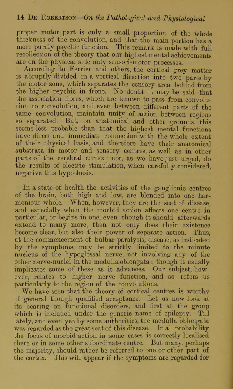 proper motor part is only a small proportion of the whole thickness of the convolution, and that the main portion has a more purely psychic function. This remark is made with full recollection of the theory that our highest mental achievements are on the physical side only sensori-rnotor processes. According to Ferrier and others, the cortical grey matter is abruptly divided in a vertical direction into two parts by the motor zone, which separates the sensory area behind from the higher psychic in front. No doubt it may be said that the association fibres, which are known to pass from convolu- tion to convolution, and even between different parts of the same convolution, maintain unity of action between regions so separated. But, on anatomical and other grounds, this seems less probable than that the highest mental functions have direct and immediate connection with the whole extent of their physical basis, and therefore have their anatomical substrata in motor and sensory centres, as well as in other parts of the cerebral cortex: noi’, as we have just urged, do the results of electric stimulation, when carefully considered, negative this hypothesis. In a state of health the activities of the ganglionic centres of the brain, both high and low, are blended into one har- monious whole. When, however, they are the seat of disease, and especially when the morbid action affects one centre in particular, or begins in one, even though it should afterwards extend to many more, then not only does their existence become clear, but also their power of separate action. Thus, at the commencement of bulbar paralysis, disease, as indicated by the symptoms, may be strictly limited to the minute nucleus of the hypoglossal nerve, not involving any of the other nerve-nuclei in the medulla oblongata; though it usually implicates some of these as it advances. Our subject, how- ever, relates to higher nerve function, and so refers us particularly to the region of the convolutions. We have seen that the theory of cortical centres is worthy of general though qualified acceptance. Let us now look at its bearing on functional disorders, and first at the group which is included under the generic name of epilepsy. Till lately, and even yet by some authorities, the medulla oblongata was regarded as the great seat of this disease. In all probability the focus of niorbid action in some cases is correctly localised there or in some other subordinate centre. But many, perhaps the majority, should rather be referred to one or other part of the cortex. This will appear if the symptoms are regarded for