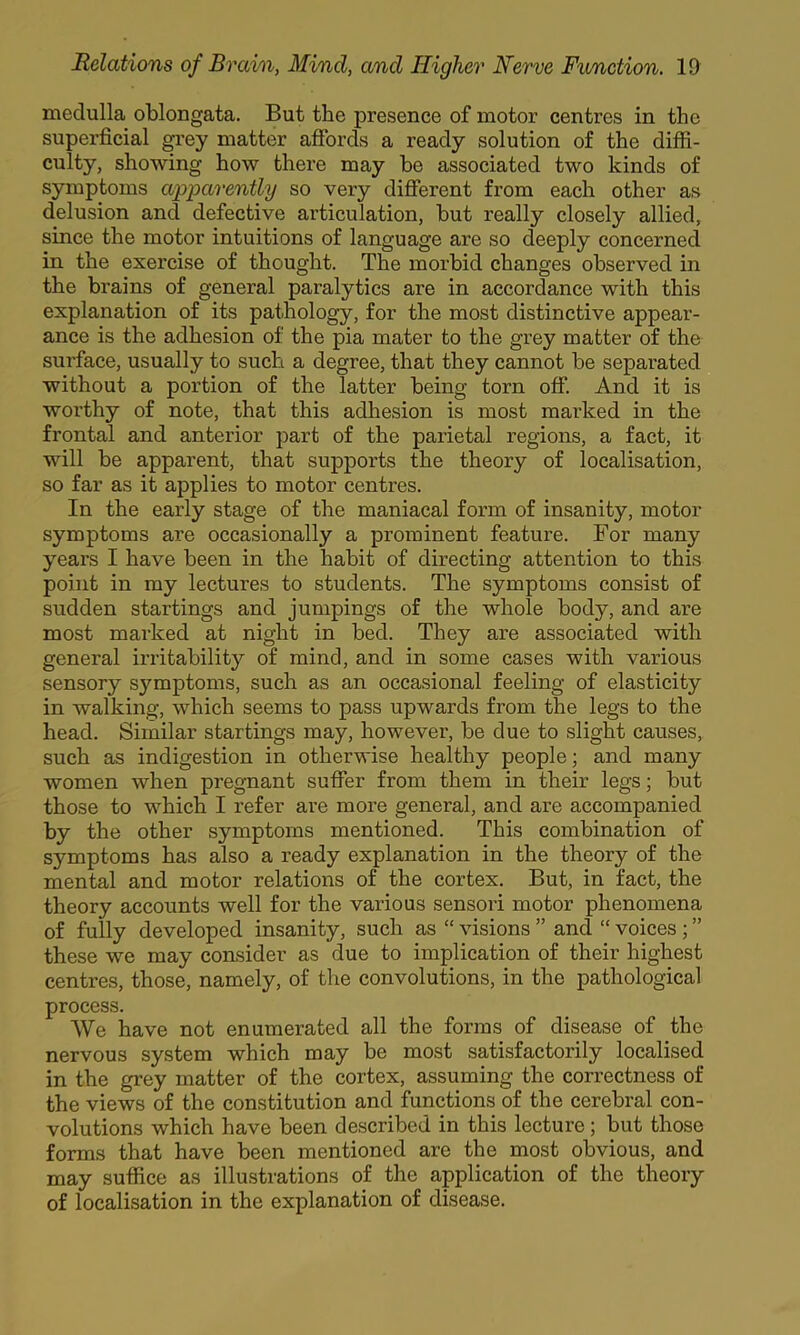 medulla oblongata. But the presence of motor centres in the superficial ^’ey matter afibrds a ready solution of the diffi- culty, showing how there may be associated two kinds of symptoms apparently so very difierent from each other as delusion and defective articulation, but really closely allied, since the motor intuitions of language are so deeply concerned in the exercise of thought. The morbid changes observed in the brains of general paralytics are in accordance with this explanation of its pathology, for the most distinctive appear- ance is the adhesion of the pia mater to the gx’ey matter of the surface, usually to such a degree, that they cannot be separated without a portion of the latter being torn off. And it is worthy of note, that this adhesion is most mai’ked in the frontal and anterior part of the parietal regions, a fact, it will be apparent, that supports the theory of localisation, so far as it applies to motor centres. In the early stage of the maniacal form of insanity, motor symptoms are occasionally a pi’ominent feature. For many years I have been in the habit of directing attention to this point in my lectures to students. The symptoms consist of sudden startings and jumpings of the whole body, and are most marked at night in bed. They are associated with general irritability of mind, and in some cases with various sensory symptoms, such as an occasional feeling of elasticity in walking, which seems to pass upwards from the legs to the head. Similar startings may, however, be due to slight causes, such as indigestion in otherwise healthy people; and many women when pregnant suffer from them in their legs; but those to which I refer are more general, and are accompanied by the other symptoms mentioned. This combination of symptoms has also a ready explanation in the theory of the mental and motor relations of the cortex. But, in fact, the theory accounts well for the various sensori motor phenomena of fully developed insanity, such as “ visions ” and “ voices ; ” these we may consider as due to implication of their highest centres, those, namely, of the convolutions, in the pathological process. We have not enumerated all the forms of disease of the nervous system which may be most satisfactorily localised in the grey matter of the cortex, assuming the correctness of the views of the constitution and functions of the cerebral con- volutions which have been described in this lecture; but those forms that have been mentioned are the most obvious, and may suffice as illustrations of the application of the theory of localisation in the explanation of disease.