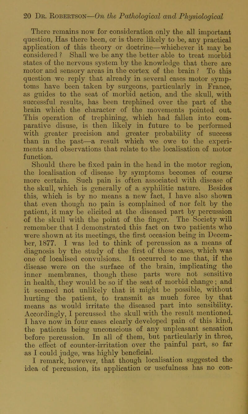 There remains now for consideration only the all important question, Has there been, or is there likely to be, any practical application of this theory or doctrine—whichever it may be considered ? Shall we be any the better able to treat morbid states of the nervous system by the knowledge that there are motor and sensory areas in the cortex of the brain ? To this question we reply that already in several cases motor symp- toms have been taken by surgeons, particularly in France, as guides to the seat of morbid action, and the skull, with successful results, has been trephined over the part of the brain which the character of the movements pointed out. This operation of trephining, which had fallen into com- parative disuse, is then likely in future to be performed with greater precision and greater probability of success than in the past—a result which we owe to the experi- ments and observations that relate to the localisation of motor function. Should there be fixed pain in the head in the motor region, the localisation of disease by symptoms becomes of course more certain. Such pain is often associated with disease of the skull, which is generally of a syphilitic nature. Besides this, which is by no means a new fact, I have also shown that even though no pain is complained of nor felt by the patient, it may be elicited at the diseased part by percussion of the skull with the point of the finger. The Society will remember that I demonstrated this fact on two patients who were shown at its meetings, the first occasion being in Decem- ber, 1877. I was led to think of percussion as a means of diagnosis by the study of the first of these cases, which was one of localised convulsions. It occurred to me that, if the disease were on the surface of the brain, implicating the inner membranes, though these parts were not sensitive in health, they would be so if the seat of morbid change; and it seemed not unlikely that it might be possible, without hurting the patient, to transmit as much force by that means as would irritate the diseased part into sensibility. Accordingly, I percussed the skull with the result mentioned. I have now in four cases clearly developed pain of this kind, the patients being unconscious of any unpleasant sensation before percussion. In all of them, but particularly in three, the effect of counter-irritation over the painful part, so far as I could judge, was highly beneficial. I remark, however, that though localisation suggested the idea of percussion, its application or usefulness has no con-