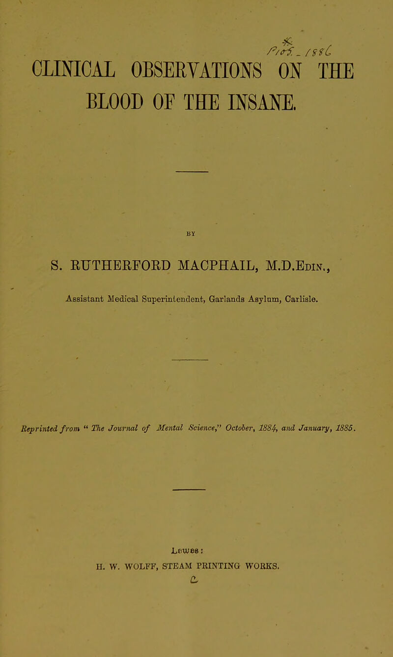 CLINICAL OBSERVATIONS ON THE BLOOD OF THE INSANE. S. RUTHERFORD MACPHAIL, M.D.Bdis,, Assistant Medical Superintendent, Garlands Asylum, Carlisle. Reprinted from “ The Journal of Mental Science,” October, 1884, <^nd January, 1885. Lewes; U, W. WOLFF, STEAM PRINTING WORKS. d