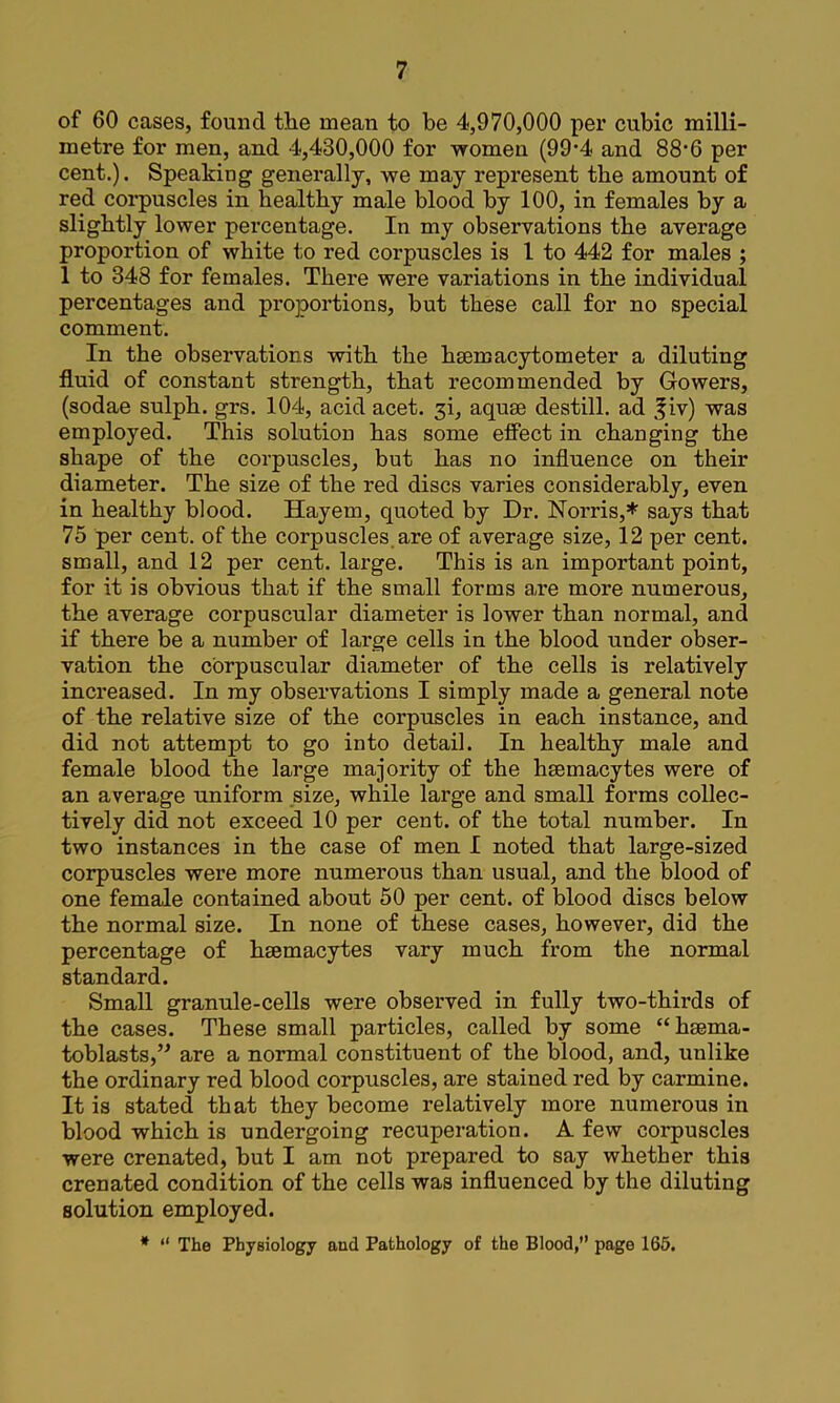 of 60 cases, found the mean to be 4,970,000 per cubic milli- metre for men, and 4,430,000 for women (99*4 and 88*6 per cent.). Speaking generally, we may represent the amount of red corpuscles in healthy male blood by 100, in females by a slightly lower percentage. In my observations the average proportion of white to red corpuscles is I to 442 for males ; 1 to 348 for females. There were variations in the individual percentages and proportions, but these call for no special comment. In the observations with the hsemacytometer a diluting fluid of constant strength, that recommended by Gowers, (sodae sulph. grs. 104, acid acet. 3i, aquae destill, ad f iv) was employed. This solution has some effect in changing the shape of the corpuscles, but has no influence on their diameter. The size of the red discs varies considerably, even in healthy blood. Hayem, quoted by Dr. Norris,* says that 75 per cent, of the corpuscles, are of average size, 12 per cent, small, and 12 per cent, large. This is an important point, for it is obvious that if the small forms a,re more numerous, the average corpuscular diameter is lower than normal, and if there be a number of large cells in the blood under obser- vation the corpuscular diameter of the cells is relatively increased. In my observations I simply made a general note of the relative size of the corpuscles in each instance, and did not attempt to go into detail. In healthy male and female blood the large majority of the hsemacytes were of an average uniform size, while large and small forms collec- tively did not exceed 10 per cent, of the total number. In two instances in the case of men I noted that large-sized corpuscles were more numerous than usual, and the blood of one female contained about 50 per cent, of blood discs below the normal size. In none of these cases, however, did the percentage of hsemacyles vary much from the normal standard. Small granule-cells were observed in fully two-thirds of the cases. These small particles, called by some “hsema- toblasts,’^ are a normal constituent of the blood, and, unlike the ordinary red blood corpuscles, are stained red by carmine. It is stated that they become relatively more numerous in blood which is undergoing recuperation. A few corpuscles were crenated, but I am not prepared to say whether this crenated condition of the cells was influenced by the diluting solution employed. * “ The Physiology and Pathology of the Blood,” page 166.