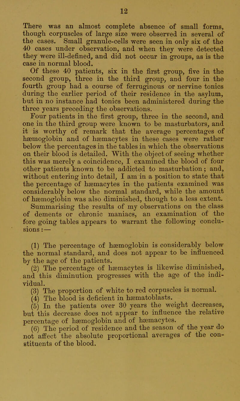 There was an almost complete absence of small forms, though corpuscles of large size were observed in several of the cases. Small granule-cells were seen in only six of the 40 cases under observation, and when they were detected they were ill-defined, and did not occur in groups, as is the case in normal blood. Of these 40 patients, six in the first group, five in the second group, three in the third group, and four in the fourth group had a course of ferruginous or nervine tonics during the earlier period of their residence in the asylum, but in no instance had tonics been administered during the three years preceding the observations. Four patients in the first group, three in the second, and one in the third group were hnown to be masturbators, and it is worthy of remark that the average percentages of haemoglobin and of haemacytes in these cases were rather below the percentages in the tables in which the observations on their blood is detailed. With the object of seeing whether this was merely a coincidence, I examined the blood of four other patients known to be addicted to masturbation; and, without entering into detail, I am in a position to state that the percentage of haemacytes in the patients examined was considerably below the normal standard, while the amount of haemoglobin was also diminished, though to a less extent. Summarising the results of my observations on the class of dements or chronic maniacs, an examination of the fore going tables appears to warrant the following conclu- sions :— (1) The percentage of haemoglobin is considerably below the normal standard, and does not appear to be influenced by the age of the patients. (2) The percentage of haemacytes is likewise diminished, and this diminution progresses with the age of the indi- vidual. (3) The proportion of white to red corpuscles is normal. (4) The blood is deficient in haematoblasts. (5) In the patients over 30 years the weight decreases, but this decrease does not appear to influence the relative percentage of haemoglobin and of haemacytes. (6) The period of residence and the season of the year do not affect the absolute proportional averages of the con- stituents of the blood.