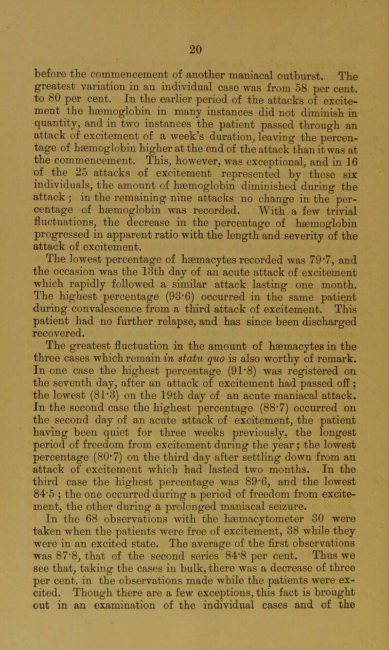 before the commencement of another maniacal outburst. The greatest variation in an individual case was from 58 per cent, to 80 per cent. In the earlier period of the attacks of excite- ment the hgemoglobin in many instances did not diminish in quantity, and in two instances the patient passed through an attack of excitement of a week’s duration, leaving the percen- tage of haemoglobin higher at the end of the attack than it was at the commencement. This, however, was exceptional, and in 16 of the 25 attacks of excitement represented by these six individuals, the amount of haemoglobin diminished during the attack j in the remaining nine attacks no change in the per- centage of hasmoglobin was recorded. With a few trivial fluctuations, the decrease in the percentage of haemoglobin progressed in apparent ratio with the length and severity of the attack of excitement. The lowest percentage of haemacytes recorded was 797, and the occasion was the 13th day of an acute attack of excitement which rapidly followed a similar attack lasting one month. The highest percentage (9 3’6) occurred in the same patie.nt during convalescence from a third attack of excitement. This patient had no further relapse, and has since been discharged recovered. The greatest fluctuation in the amount of heemacytes in the three cases which remain in statu quo is also worthy of remark. In one case the highest percentage (91’8) was registered on the seventh day, after an attack of excitement had passed off; the lowest (81’3) on the 19th day of an acute maniacal attack. In the second case the highest percentage (887) occurred on the second day of an acute attack of excitement, the patient having been quiet for three weeks previously, the longest period of freedom from excitement during the year; the lowest percentage (807) on the third day after settling down from an attack of excitement which had lasted two months. In the third case the highest percentage was 89’6, and the lowest 84'5 ; the one occurred dux’ing a period of freedom from excite- ment, the other during a prolonged maniacal seizure. In the 68 observations with the haemacytometer 30 were taken when the patients were free of excitement, 38 while they were in an excited state. The average of the first observations was 87’8, that of the second series 84'8 per cent. Thus we see that, taking the cases in bulk, there was a decrease of three per cent, in the observations made while the patients were ex- cited. Though there are a few exceptions, this fact is brought out in an examination of the individual cases and of the