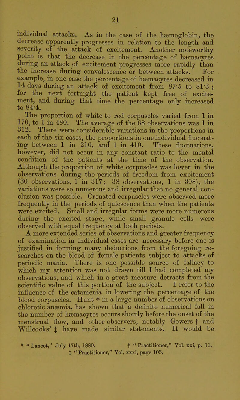 individual attacks. As in the case of the haamoglohin, the decrease apparently progresses in relation to the length and severity of the attack of excitement. Another noteworthy point is that the decrease in the percentage of hsemacytes during an attack of excitement progresses more rapidly than the increase during convalescence or between attacks. For example, in one case the percentage of hmmacytes decreased in 14 days during an attack of excitement from 87*5 to 81'3 ; for the next fortnight the patient kept free of excite- ment, and during that time the percentage only increased to 84-4. The proportion of white to red corpuscles varied from 1 in 170, to 1 in 480. The average of the 68 observations was 1 in 312. There were considerable variations in the proportions in each of the six cases, the proportions in one individual fluctuat- ing between 1 in 210, and 1 in 410. These fluctuations, however, did not occur in any constant ratio to the mental condition of the patients at the time of the observation. Although the proportion of white corpuscles was lower in the observations during the periods of freedom from excitement (30 observations, 1 in 317; 38 observations, 1 in 308), the variations were so numerous and irregular that no general con- clusion was possible. Crenated corpuscles were observed more frequently in the periods of quiescence than when the patients were excited. Small and irregular forms were more numerous during the excited stage, while small granule cells were observed with equal frequency at both periods. A more extended series of observations and greater frequency of examination in individual cases are necessary before one is justified in forming many deductions from the foregoing re- searches on the blood of female patients subject to attacks of periodic mania. There is one possible source of fallacy to which my attention was not drawn till I had completed my observations, and which in a great measure detracts from the scientific value of this portion of the subject. I refer to the influence of the catamenia in lowering the percentage of the blood corpuscles. Hunt * in a large number of observations on chlorotic anaemia, has shown that a definite numerical fall in the number of haemacytes occurs shortly before the onset of the menstrual flow, and other observers, notably Gowers f and Will cocks’ J have made similar statements. It would be * “ Lancet,” Jnly 17th, 1880. t  Practitioner,” Vol. xxi, p. 11. t ” Practitioner,” Vol. xxxi, page 103.