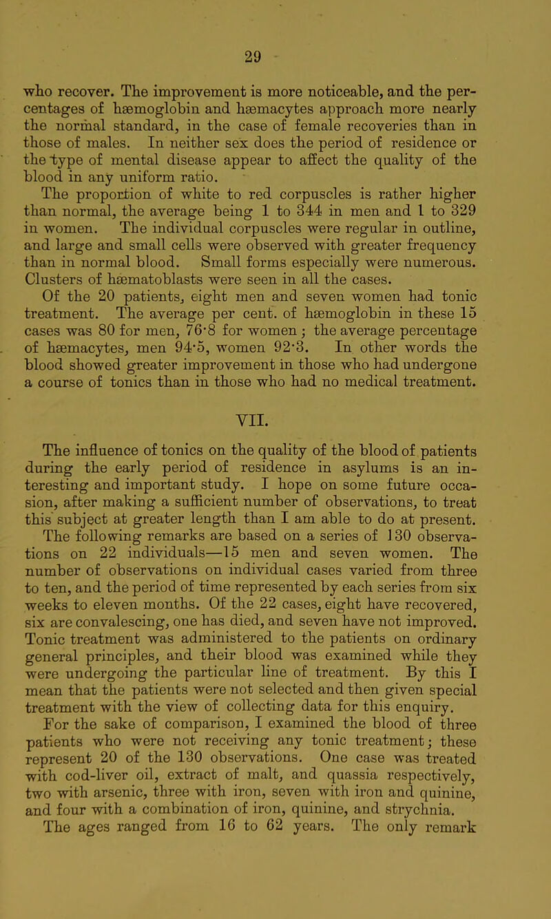 who recover. The improvement is more noticeable, and the per- centages of haemoglobin and haemacytes approach more nearly the normal standard, in the case of female recoveries than in those of males. In neither sex does the period of residence or the type of mental disease appear to affect the quality of the blood in any uniform ratio. The proportion of white to red corpuscles is rather higher than normal, the average being 1 to 344 in men and I to 329 in women. The individual corpuscles were regular in outline, and large and small cells were observed with greater frequency than in normal blood. Small forms especially were numerous. Clusters of hsematoblasts were seen in all the cases. Of the 20 patientSj eight men and seven women had tonic treatment. The average per cent, of hsemoglobin in these 15 cases was 80 for men, 76’8 for women; the average percentage of haemacytes, men 94’5, women 92’3. In other words the blood showed greater improvement in those who had undergone a course of tonics than in those who had no medical treatment. YII. The influence of tonics on the quality of the blood of patients during the early period of residence in asylums is an in- teresting and important study. I hope on some future occa- sion, after making a sufficient number of observations, to treat this subject at greater length than I am able to do at present. The following remarks are based on a series of 130 observa- tions on 22 individuals—15 men and seven women. The number of observations on individual cases varied from three to ten, and the period of time represented by each series from six weeks to eleven months. Of the 22 cases, eight have recovered, six are convalescing, one has died, and seven have not improved. Tonic treatment was administered to the patients on ordinary general principles, and their blood was examined while they were undergoing the particular line of treatment. By this I mean that the patients were not selected and then given special treatment with the view of collecting data for this enquiry. For the sake of comparison, I examined the blood of three patients who were not receiving any tonic treatment; these represent 20 of the 130 observations. One case was treated with cod-liver oil, extract of malt, and quassia respectively, two with arsenic, three with iron, seven with iron and quinine, and four with a combination of iron, quinine, and strychnia. The ages ranged from 16 to 62 years. The only remark