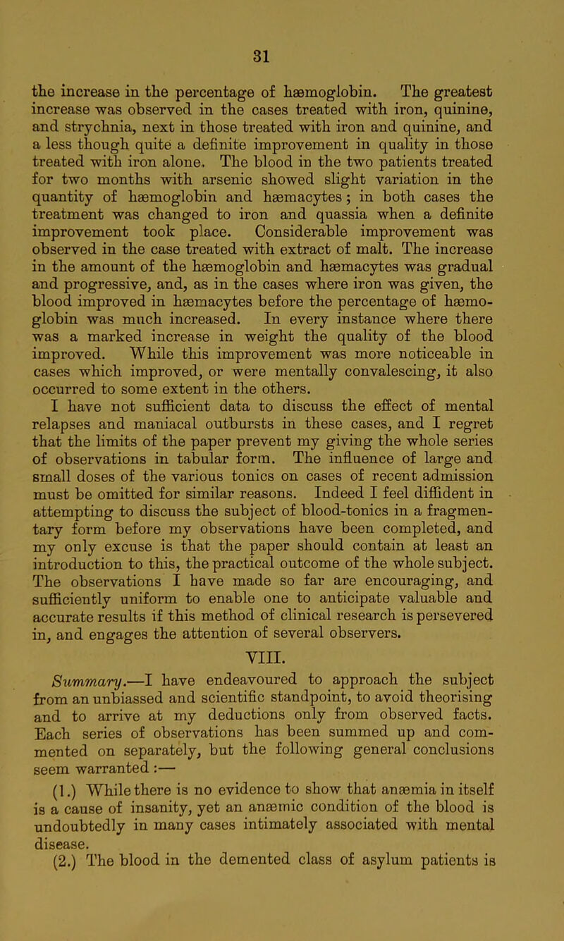 the increase in the percentage of haemoglobin. The greatest increase was observed in the cases treated with iron, quinine, and strychnia, next in those treated with iron and quinine, and a less though quite a definite improvement in quality in those treated with iron alone.. The blood in the two patients treated for two months with arsenic showed slight variation in the quantity of hasmoglobin and haemacytes; in both cases the treatment was changed to iron and quassia when a definite improvement took place. Considerable improvement was observed in the case treated with extract of malt. The increase in the amount of the haemoglobin and haemacytes was gradual and progressive, and, as in the cases where iron was given, the blood improved in haemacytes before the percentage of haemo- globin was much increased. In every instance where there was a marked increase in weight the quality of the blood improved. While this improvement was more noticeable in cases which improved, or were mentally convalescing, it also occurred to some extent in the others. I have not sufi&cient data to discuss the effect of mental relapses and maniacal outbursts in these cases, and I regret that the limits of the paper prevent my giving the whole series of observations in tabular form. The influence of large and small doses of the various tonics on cases of recent admission must be omitted for similar reasons. Indeed I feel diflfident in attempting to discuss the subject of blood-tonics in a fragmen- tary form before my observations have been completed, and my only excuse is that the paper should contain at least an introduction to this, the practical outcome of the whole subject. The observations I have made so far are encouraging, and sufficiently uniform to enable one to anticipate valuable and accurate results if this method of clinical research is persevered in, and engages the attention of several observers. VIII. Summary.—I have endeavoured to approach the subject from an unbiassed and scientific standpoint, to avoid theorising and to arrive at my deductions only from observed facts. Each series of observations has been summed up and com- mented on separately, but the following general conclusions seem warranted:— (1.) W^hile there is no evidence to show that anaemia in itself is a cause of insanity, yet an anaemic condition of the blood is undoubtedly in many cases intimately associated with mental disease. (2.) The blood in the demented class of asylum patients is