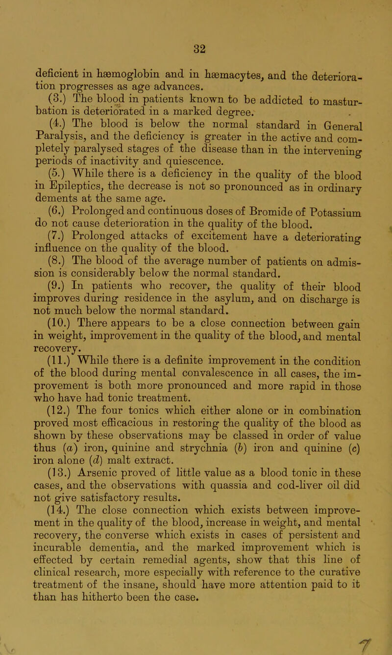 deficient in haemoglobin and in haemacytes, and the deteriora- tion progresses as age advances. (3.) The blood in patients known to be addicted to mastur- bation is deteriorated in a marked degree. (4.) The blood is below the normal standard in General Paralysis, and the deficiency is greater in the active and com- pletely paralysed stages of the disease than in the intervening periods of inactivity and quiescence. (5.) While there is a deficiency in the quality of the blood in Epileptics, the decrease is not so pronounced as in ordinary dements at the same age. (6.) Prolonged and continuous doses of Bromide of Potassium do not cause deterioration in the quality of the blood. (7.) Prolonged attacks of excitement have a deteriorating influence on the quality of the blood. (8.) The blood of the average number of patients on admis- sion is considerably below the normal standard. (9.) In patients who recover, the quality of their blood improves during residence in the asylum, and on discharge is not much below the normal standard. (10.) There appears to be a close connection between gain in weight, improvement in the quality of the blood, and mental recovery. (11.) While there is a definite improvement in the condition of the blood during mental convalescence in all cases, the im- provement is both more pronounced and more rapid in those who have had tonic treatment. (12.) The four tonics which either alone or in combination proved most efiicacious in restoring the quality of the blood as shown by these observations may be classed in order of value thus (a) iron, quinine and strychnia (6) ii’on and quinine (c) iron alone {d) malt extract. (13.) Arsenic proved of little value as a blood tonic in these cases, and the observations with quassia and cod-Hver oil did not give satisfactory results. (14.) The close connection which exists between improve- ment in the quality of the blood, increase in weight, and mental recovery, the converse which exists in cases of persistent and incurable dementia, and the marked improvement which is effected by certain remedial agents, show that this line of clinical research, more especially with reference to the curative treatment of the insane, should have more attention paid to it than has hitherto been the case. r