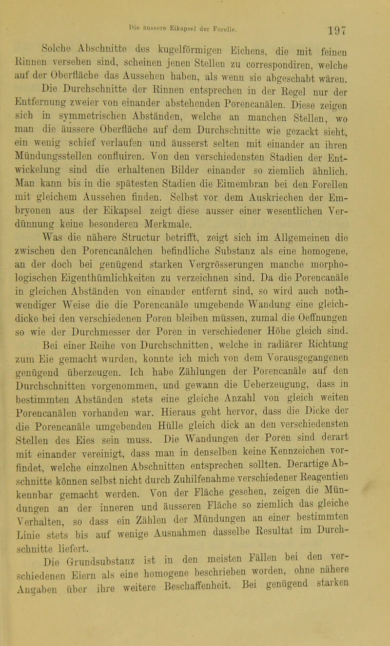 I>iu ilusscre Kikiipsel dur Foicllc. 197 Solche Abscimitto dos kugeltormigen Eichous, dio mit feiueu Eiiiucn v0iselieu sind, scliBiueD Jgugd StollGu zii coiTGspondireii, wgIcIig Hilt doi UbGitlHcbG dels AussgUgu luibGii, hIs wgud sIg ixbgGschcibt wiirGu. DiG DiirclischnittG dor KiniiGu GntsprGcbGii in dGr EGgcl nur dGr Entfornimg zwGiGr von oinandGr abstGhGndGn PorGncanalGn. DIgsg zGigon sicb in symmGtriscdien Abstanden, wgIcIig an mancliGn Stellcn, wo man die iiiissere ObGrflaclie auf dem DurcliscbnittG wie gGzackt sioht, ein weuig schief verlaufen und aiissorst solton mit oinander an ihvGn MiindungsstGllGn conflniren. Von don vorschiGdGnstGn Stadion der Ent- wickolung sind dio GrhaltGnon Bildor einandor so ziomlich abnlich. Man kann bis in dio spatssten Stadien dio Eimombran boi don ForollGn mit glGichem Ansselmn linden. Selbst vor dem Aiiskriechen der Em- bryonen aiis der Eikapsel zeigt diese aiisser einer wesentlichen Ver- diinnimg keine besonderen Merkmale. Was die nahere Structnr betritft, zeigt sicb im Allgemeinen die zwischen den Porencanalchen befindlicbe Snbstanz als eine bomogene, an der docli bei geniigend starken Vergrbsserungen manebe morpbo- logiscben Eigentbiimlicbkeiten zii verzeiebnen sind. Da die Porencanale in gieicben Abstanden von einander entfernt sind, so wird aucb notb- wendiger Weise die die Porencanale umgebende Wandung eine gleicb- dicke bei den versebiedenen Poren bleiben mussen, zumal die Oeffnungen so wie der Diircbmesser der Poren in versebiedener Kobe gleicb sind. Bei einer Eeibe von Durebsebnitten, welcbe in radiarer Eicbtung ziim Eie gemaebt warden, konnte icb micb von dem Voransgegangenen geniigend iiberzeugen. Icb babe Zablungen der Porencanale anf den Durebsebnitten vorgenommen, und gewann die Ueberzeugung, dass in bestimmteu Abstanden stets eine gleicbe Anzabl von gleicb weiteu Porencanalen vorbandeu war. Hieraiis gebt bervor, dass die Dicke der die Porencanale umgebendeu Htille gleicb dick an den versebiedensten Stellen des Eies sein muss. Die Wandungen der Poren sind derart mit einander vereinigt, dass man in denselben keine Kennzeicben voi- findet, welcbe einzelnen Absebuitten entspreeben sollten. DerartigeAb- sebnitte konnen selbst niebt diircb Zubilfenabme verscbiedenei Eeagentieu kennbar gemaebt werden. Von der Flacbe gesebeu, zeigen die Miin- diingen an der inneren und aiisseren Flacbe so ziemlicb das gleicbe Verbalten, so dass ein Zablen der Miindungen an einer bestimmten Linie stets bis auf wenige Ausnabmen dasselbe Eesultat im Durcb- sebnitte liefert. Die Grundsubstanz ist in den meisten Fallen bei den ver- schiedenen Eiern als eine bomogene besebrieben worden, obne nabere Angaben iiber ibre weitere Besebaffenbeit. Bei geniigend starken