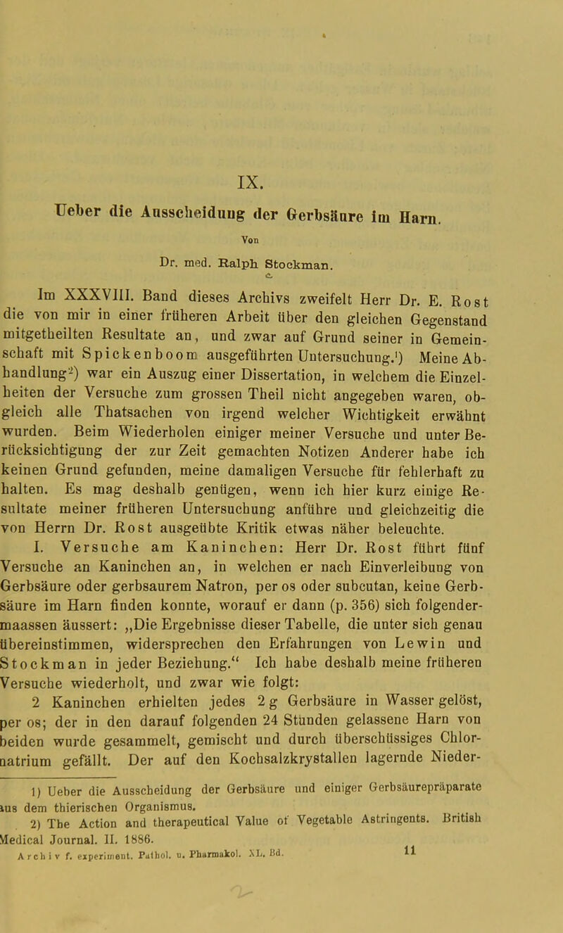 IX. Ueber die Anssclieiduug der Grerbsilare iiii Harn. Von Dr. ini5d. Ralph. Stockman. Im XXXVIII. Band dieses Archivs zweifelt Herr Dr. E. Rost die von mir in einer frOheren Arbeit iiber den gleichen Gegenstand niitgetbeilten Resultate an, und zwar auf Grund seiner in Genaein- schaft mit Spickenboom ausgefUhrten Untersuchung.') MeineAb- handlung2) war ein Auszug einer Dissertation, in welchem die Einzel- beiten der Versuche zura grossen Theil nicht angegeben waren, ob- gleich alle Thatsachen von irgend welcher Wichtigkeit erwahnt wurden. Beim Wiederholen einiger meiner Versuche und unter Be- riicksicbtigung der zur Zeit gemachten Notizen Anderer habe ich keinen Grund gefunden, meine damaligen Versuche filr fehlerhaft zu halten. Es mag deshalb geniigen, wenn ich hier kurz einige Re- sultate meiner frtiheren Untersuchung anfiihre und gleichzeitig die von Herrn Dr. Rost ausgeiibte Kritik etwas naher beleuchte. I. Versuche am Kaninchen: Herr Dr. Rost fiihrt filnf Versuche an Kaninchen an, in welchen er nach Einverleibung von Gerhsaure oder gerbsaurem Natron, per os oder subcutan, keine Gerb- saure im Harn finden konnte, worauf er dann (p. 356) sich folgender- maassen aussert: „Die Ergebnisse dieser Tabelle, die unter sich genau Ubereinstimmen, widersprechen den Erfahrungen von Lewin und Stockman in jeder Beziehung.“ Ich habe deshalb meine friiheren Versuche wiederholt, und zwar wie folgt: 2 Kaninchen erhielten jedes 2 g Gerbsaure in Wasser gelbst, per os; der in den darauf folgenden 24 Stunden gelassene Harn von beiden wurde gesammelt, gemischt und durch tlberschtissiges Chlor- natrium gefallt. Der auf den Kochsalzkrystallen lagernde Nieder- 1) Ueber die Ausscheidung der Gerbsaure und einiger Gerbsaurepraparate iU8 dem thierischen Organismus. 2) Tbe Action and therapeutical Value of Vegetable Astringents. British Medical Journal. II. 1886. A rch i V f. experii/ieot. Palhol. u. Phannakol. Mj. Ud.