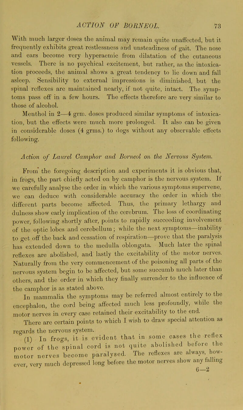 With much larger doses the animal may remain quite unaffected, but it frequently exhibits great restlessness and unsteadiness of gait. The nose and ears become very hyperaemic from dilatation of the cutaneous vessels. There is no psychical excitement, but rather, as the intoxica- tion proceeds, the animal shows a great tendency to lie down and fall asleep. Sensibility to external impressions is diminished, but the spinal reflexes are maintained nearly, if not quite, intact. The symp- toms pass off in a few hours. The effects therefore are very similar to those of alcohol. Menthol in 2—4 grm. doses produced similar symptoms of intoxica- tion, but the effects were much more prolonged. It also can be given in considerable doses (4 grms.) to dogs without any observable effects following. Action of Laurel Camphor and Borneol on the Nervous System. From* the foregoing description and experiments it is obvious that, in frogs, the part chiefly acted on by camphor is the nervous system. If we carefully analyse the order in which the various symptoms supervene, we can deduce with considerable accuracy the order in which the different parts become affected. Thus, tlie primary lethargy and dulness show early implication of the cerebrum. The loss of coordinating power, following shortly after, points to rapidly succeeding involvement of the optic lobes and cerebellum; while the next symptoms—inability to get off the back and cessation of respiration—prove that the paralysis has extended down to the medulla oblongata. Much later the spinal reflexes are abolished, and lastly the excitability of the motor nerves. Naturally from the very commencement of the poisoning all parts of the nervous system begin to be affected, but some succumb much later than others, and the order in which they finally surrender to the influence of the camphor is as stated above. In mammalia the symptoms may be referred almost entirely to the encephalon, the cord being affected much less profoundly, while the motor nerves in every case retained their excitability to the end. There are certain points to which I wish to draw special attention as regards the nervous system. (1) In frogs, it is evident that in some cases the reflex power of the spinal cord is not quite abolished before the motor nerves become paralysed. The reflexes are always how- ever very much depressed long before the motor nerves show any falling ’ 6—2