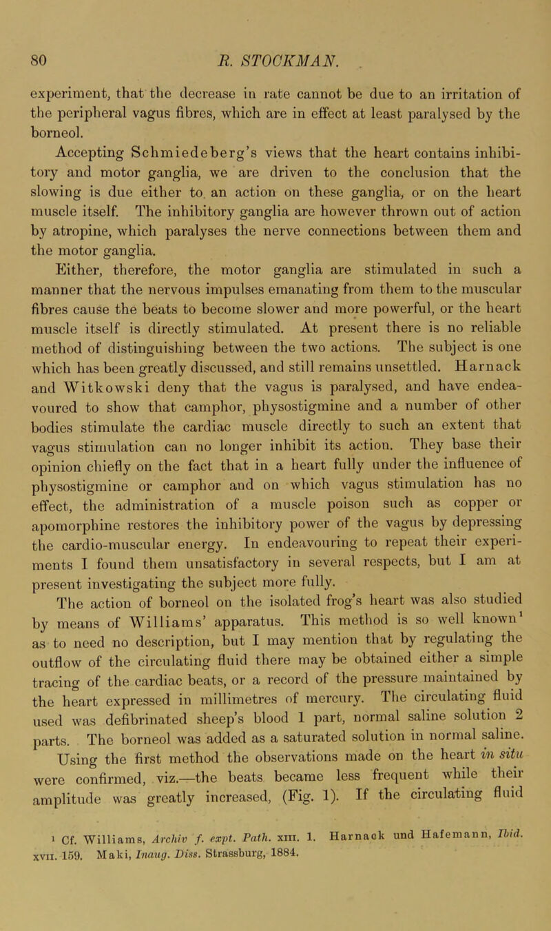 experiment, that tlie decrease in rate cannot be due to an irritation of the peripheral vagus fibres, which are in effect at least paralysed by the borneol. Accepting Schniiedeberg’s views that the heart contains inhibi- tory and motor ganglia, we are driven to the conclusion that the slowing is due either to. an action on these ganglia, or on the heart muscle itself. The inhibitory ganglia are however thrown out of action by atropine, which paralyses the nerve connections between them and the motor ganglia. Either, therefore, the motor ganglia are stimulated in such a manner that the nervous impulses emanating from them to the muscular fibres cause the beats to become slower and more powerful, or the heart muscle itself is directly stimulated. At present there is no reliable method of distinguishing between the two action.s. The subject is one which has been greatly discussed, and still remains unsettled. Harnack and Witkowski deny that the vagus is paralysed, and have endea- voured to show that camphor, physostigmine and a number of other bodies stimulate the cardiac muscle directly to such an extent that vagus stimulation can no longer inhibit its action. They base their opinion chiefly on the fact that in a heart fully under the influence of physostigmine or camphor and on which vagus stimulation has no effect, the administration of a muscle poison such as copper or apomorphine restores the inhibitory power of the vagus by depressing the cardio-muscular energy. In endeavouring to repeat their experi- ments I found them unsatisfactory in several respects, but I am at present investigating the subject more fully. The action of borneol on the isolated frog s heart was also studied by means of Williams’ apparatus. This method is so well known’ as to need no description, but I may mention that by regulating the outflow of the circulating fluid there may be obtained either a simple tracing of the cardiac beats, or a record of the pressure maintained by the heart expressed in millimetres of mercury. The circulating fluid used was defibrinated sheep’s blood 1 part, normal saline solution 2 parts. The borneol was added as a saturated solution in normal saline. Using the first method the observations made on the heart in situ were confirmed, viz.—the beats became less frequent while theii amplitude was greatly increased, (Fig. 1). If the circulating fluid 1 Cf. Williams, Archiv f. fxft. Path. xni. 1. Harnack und Hafemann, Ilnd. XVII. 159. Maki, Inaug. Diss. Strassburg, 1884.