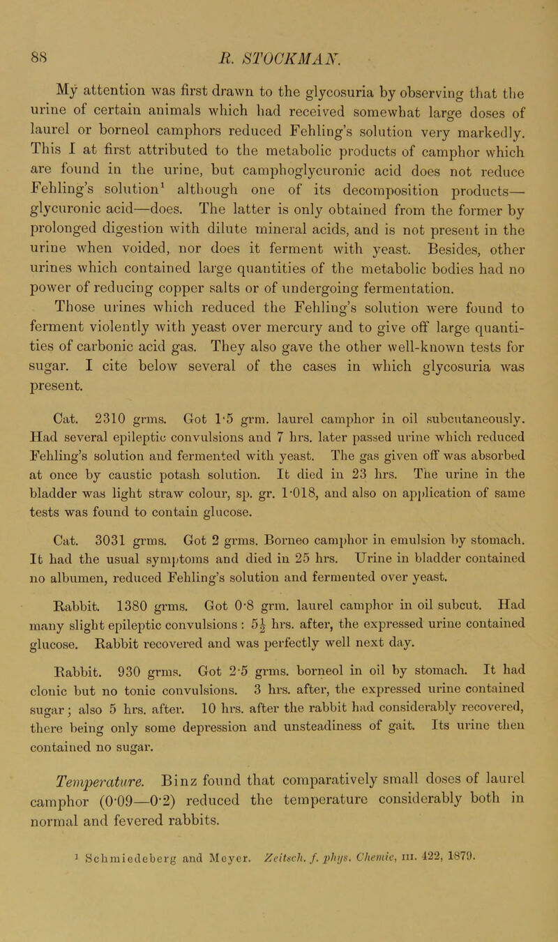 My attention was first drawn to the glycosuria by observing that the urine of certain animals which had received somewhat larsTe doses of laurel or borneol camphors reduced Fehling’s solution very markedly. This I at first attributed to the metabolic products of camphor which are found in the urine, but camphoglycuronic acid does not reduce Fehling’s solution^ although one of its decomposition products— glycuronic acid—does. The latter is only obtained from the former by prolonged digestion with dilute mineral acids, and is not present in the urine Avhen voided, nor does it ferment with yeast. Besides, other urines which contained large quantities of the metabolic bodies had no power of reducing copper salts or of undergoing fermentation. Those urines which reduced the Fehling’s solution were found to ferment violently with yeast over mercury and to give off large quanti- ties of carbonic acid gas. They also gave the other well-known tests for sugar. I cite below several of the cases in which glycosuria was present. Cat. 2310 grms. Got 1‘5 grm. laurel camphor in oil subcutaneously. Had several epileptic convulsions and 7 hrs. later passed urine which reduced Fehling’s solution and fermented with yeast. The gas given off was absorbed at once by caustic potash solution. It died in 23 hrs. The urine in the bladder was light straw coloui’, sp. gr. 1'018, and also on a2^i»lication of same tests was found to contain glucose. Cat. 3031 grms. Got 2 grms. Borneo camphor in emulsion by stomach. It had the usual symptoms and died in 25 hrs. Urine in bladder contained no albumen, reduced Fehling’s solution and fermented over yeast. Rabbit. 1380 gi’ms. Got 0-8 grm. laurel camphor in oil subcut. Had many slight e^uleptic convulsions : 5^ hrs. after, the expressed urine contained glucose. Rabbit recovered and was jjerfectly well next day. Rabbit. 930 grms. Got 2-5 grms. borneol in oil by stomach. It had clonic but no tonic convulsions. 3 hrs. after, the expressed urine contained su<rar: also 5 hrs. after. 10 hrs. after the rabbit had considerably recovered, o y there being only some depi’ession and unsteadiness of gait. Its urine then contained no sugar. Temperature. Binz found that comparatively small doses of laurel camphor (0’09—0'2) reduced the temperature considerably both in normal and fevered rabbits. ^ Scbmietleberg and Meyer. Zeitsvh. J. phys. Chemic, in. 122, 1879.