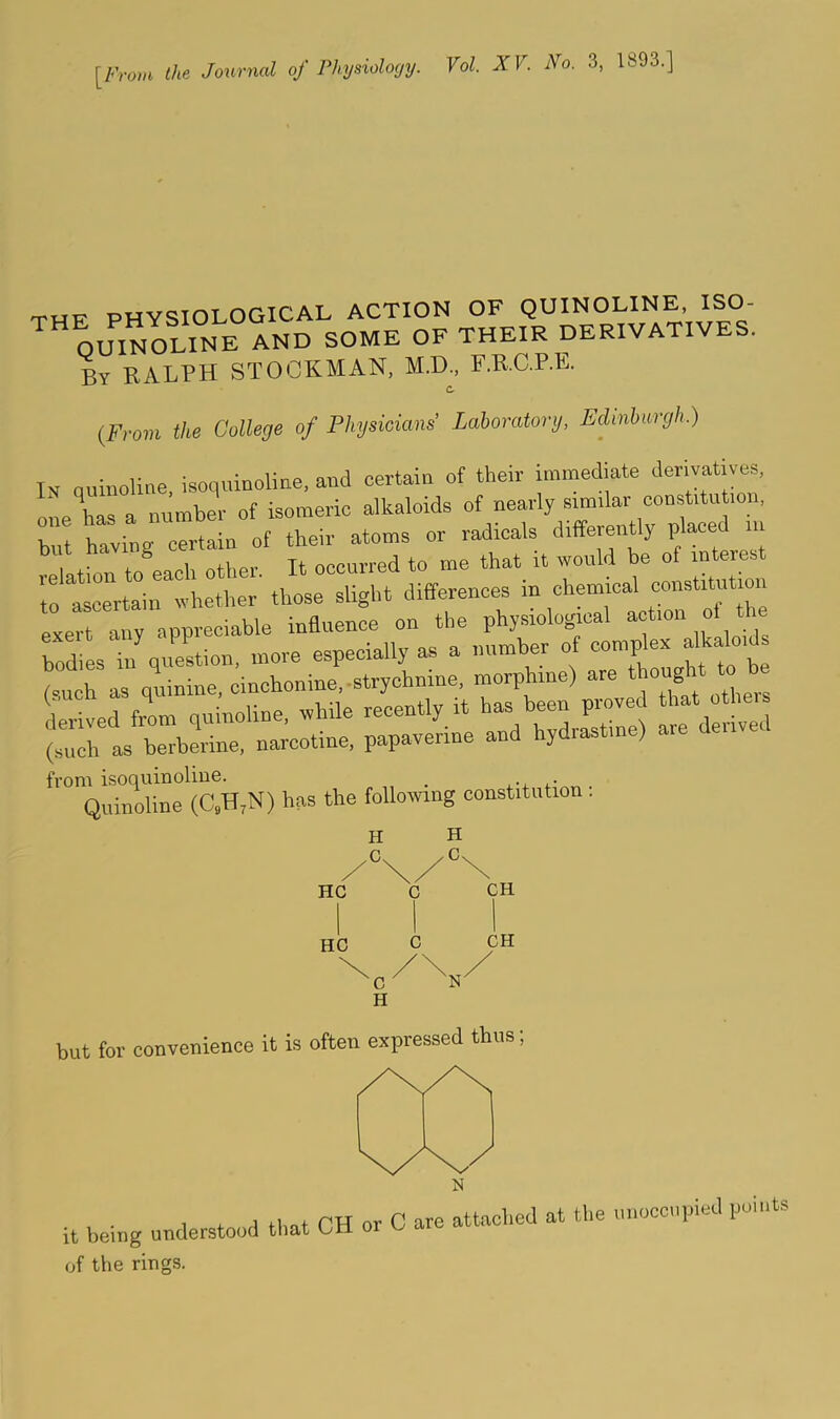 [From the Journal of Physiolo(/y. Vol. XV. No. 3, 1893.] THF PHYSIOLOGICAL ACTION OF QUINOLINE, ISO- OUINOLINE AND SOME OF THEIR DERIVATIVES. By RALPH STOCKMAN, M.D., F.R.C.P.E. C- (From tire College of Phjsicians' Laboratorij, Edinburgh.) Tv numoline isoquinoliae, and certain of their immediate derivatives, one has a number of isomeric alkaloids of nearly similar const.tu ion, Viavine- certain of their atoms or radicals differently placed in ^ ^ occurred to me that it would be of interest To al'erta'int^^ those slight differences in chemical constitution exert any appreciable influence on the physiolopcal / from isoquinoline. _ Quinoline (C^H^N) has the following constitution; H .C HC HC H Cx CH C CH but for convenience it is often expressed thus it being understood that CH or C are attached at the unoccupied points of the rings.