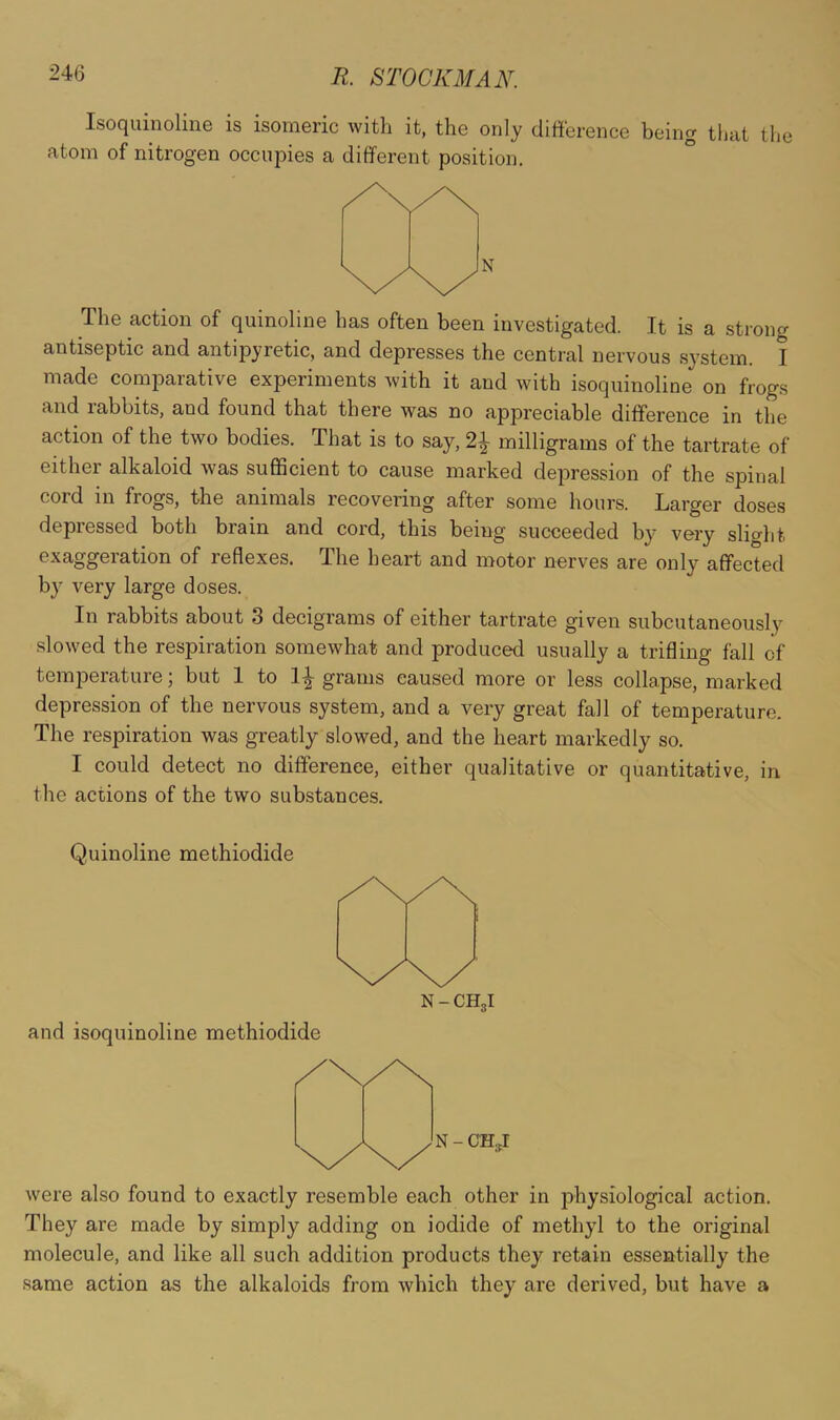 Isoquinoline is isomeric with it, the only difierence being that the atom of nitrogen occupies a different position. The action of quinoline has often been investigated. It is a strong antiseptic and antipyretic, and depresses the central nervous .system. I made comparative experiments with it and with isoquinoline on frogs and rabbits, and found that there was no appreciable difference in the action of the two bodies. That is to say, 2i milligrams of the tartrate of either alkaloid was sufficient to cause marked depression of the spinal cord in frogs, the animals recovering after some hours. Larger doses depressed both brain and cord, this being succeeded by very slio'ht exaggeration of reflexes. The heart and motor nerves are only affected b}^ very large doses. In rabbits about 3 decigrams of either tartrate given subcutaneously slowed the respiration somewhat and produced usually a trifling fall of temperature; but 1 to 1^ grams caused more or less collapse, marked depression of the nervous system, and a very great fall of temperature. The respiration was greatly slowed, and the heart markedly so. I could detect no difference, either qualitative or quantitative, in the actions of the two substances. Quinoline methiodide and isoquinoline methiodide N - CH3I were also found to exactly resemble each other in i>hysiologicaI action. They are made by simply adding on iodide of methyl to the original molecule, and like all such addition products they retain essentially the same action as the alkaloids from which they are derived, but have a
