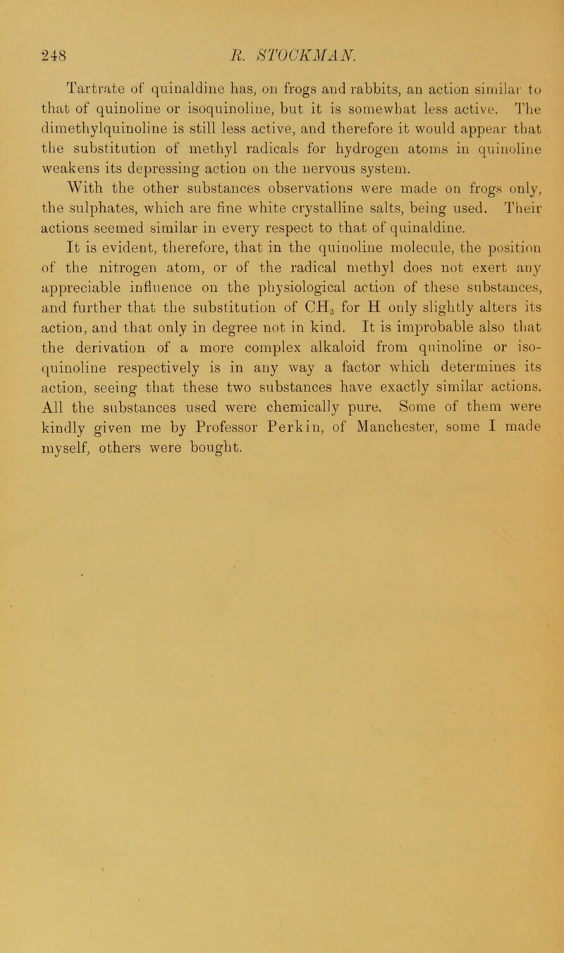 Tartrate of quinaldiue has, on frogs and rabbits, an action similar to that of quinoline or isoquinoline, but it is somewhat less active. The dimethylquinoline is still less active, and therefore it would appear that the substitution of methyl radicals for hydrogen atoms in quinoline weakens its depressing action on the nervous system. With the other substances observations were made on frogs only, the sulphates, which are line white crystalline salts, being used. Their actions seemed similar in every respect to that of quinaldine. It is evident, therefore, that in the quinoline molecule, the position of the nitrogen atom, or of the radical methyl does not exert any appreciable influence on the physiological action of these substances, and further that the substitution of CH3 for H only slightly alters its action, and that only in degree not in kind. It is improbable also that the derivation of a more complex alkaloid from quinoline or iso- quinoline respectively is in any way a factor which determines its action, seeing that these two substances have exactly similar actions. All the substances used were chemically pure. Some of them were kindly given me by Professor Perkin, of Manchester, some I made myself, others were bought.