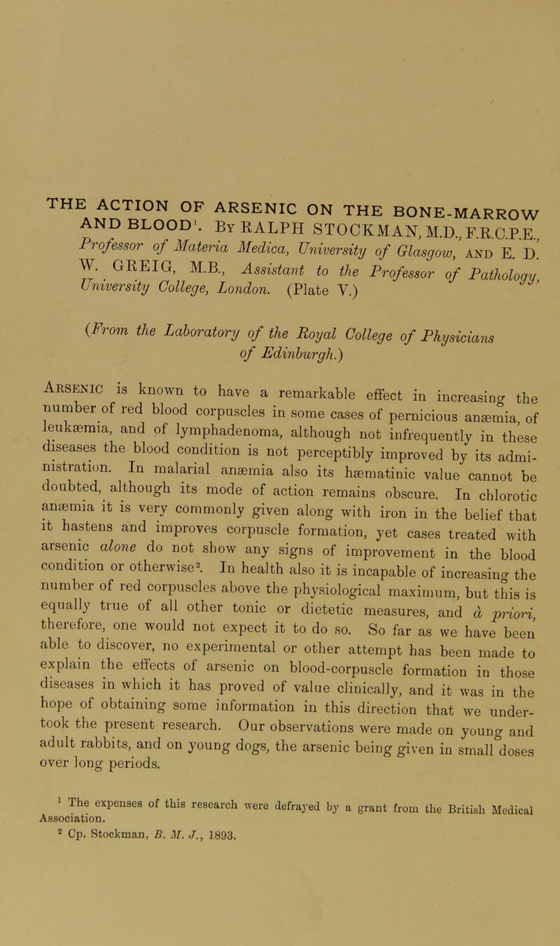 AND BLOOD-. By RALPH STOCKMAN, M.D, F.R.C.P.E., Professor of Materia Medica, University of Glasgow, and E, D. W. GREIG, M.B., Assistant to the Professor of Pathology University College, London. (Plate V.) {From the Laboratory of the Royal College of Physicians of Edinburgh.) Arsenic is known to have a remarkable efTect in increasing the number of red blood corpuscles in some cases of pernicious anaemia, of leukaemia, and of lymphadenoma, although not infrequently in these diseases the blood condition is not perceptibly improved by its admi- nistration. In malarial anaemia also its haematinic value cannot be doubted, although its mode of action remains obscure. In chlorotic anaemia it is very commonly given along with iron in the belief that It hastens and improves corpuscle formation, yet cases treated with arsenic alone do not show any signs of improvement in the blood condition or otherwise^ In health also it is incapable of increasing the number of red corpuscles above the phy.siological maximum, but this is equally true of all other tonic or dietetic measures, and d priori, therefore, one would not expect it to do so. So far as we have been able to discover, no experimental or other attempt has been made to explain the effects of arsenic on blood-corpuscle formation in those diseases in which it has proved of value clinically, and it was in the hope of obtaining some information in this direction that we under- took the present research. Our observations were made on young and adult rabbits, and on young dogs, the arsenic being given in small doses over long periods. ^ The expenses of this research were defrayed by a grant from the British Medical Association. * Cp. Stockman, B. M. J., 1893.