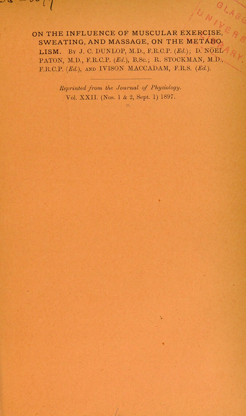 ON THE INFLUENCE OF MUSCULAR EXERCISE, SWEATING, AND MASSAGE, ON THE METABO- LISM. By J. C. DUNLOP, M.D., P.R.C.P. {Ed.)-, D. NOEL- PATON, M.D., F.R.C.P. {Ed.), B.Sc.; R. STOCKMAN, M.D., F.R.C.P. (Ed.), AND IVISON MACCADAM, F.R.S. {Ed.). Reprinted from the Journal of Physiology.