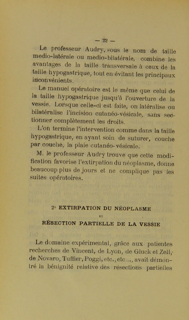 Le professeur Audry, sous le nom de taille medio-laterale ou medio-bilaterale, combine les avantages de la taille transversale a ceux de la taille hypogastrique, tout en evitant les principaux inconvenients. Le manuel op6ratoire est le m^me que celui de la taille hypogastrique jusqu’a I’ouverture de la vessie. Lorsque celle-ci est faite, on laleralise ou bilateralise I’incision cutan6o-vesicale, sans sec- tionner completement les droits. L'on termine I’intervention comme dans la taille hypogastrique, en ayant soin de suturer, couche par couche, la plaie cutan6o- v^sicale. M. le professeur Audry trouve que cette modi- fication favorise I’extirpation du neoplasrne, donne beaucoup plus de jours et ne complique pas les suites op6ratoires. 2° EXTIRPATION DU NEOPLASME ET ^ RESECTION PARTIELLE DE LA VESSIE Le domaine experimental, grAce aux patientes recherches de Vincent, de Lyon, de Gluck et Zell,- de Novaro, Tuftier, Poggi, etc.,etc..., avait demon- tre la bAiiignite relative des resections partielles