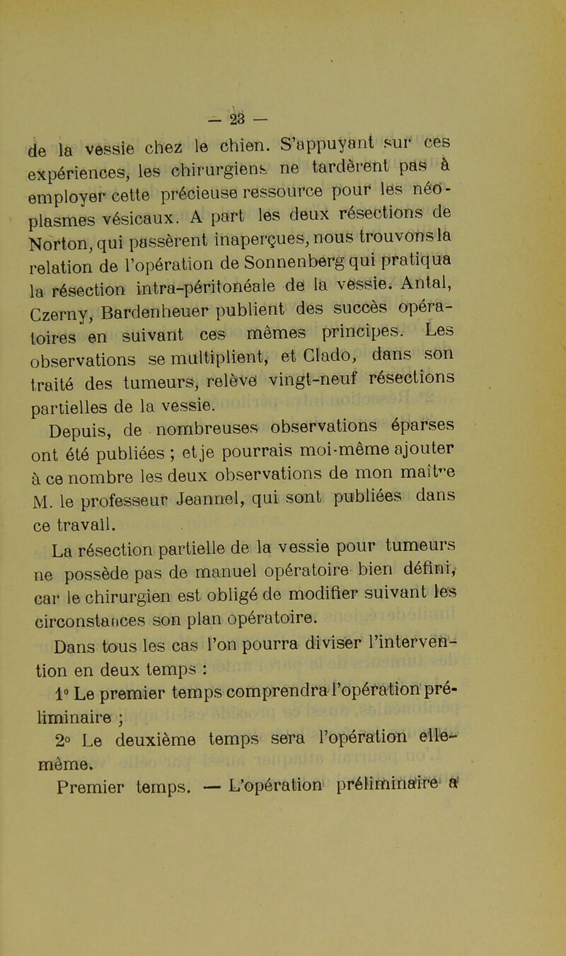 de la vessie chez le chien. S’appuyanl sur ces experiences, les chirurgiens ne tarderent pas h employer cette pr6cieuse ressource pour les neo- plasmes v6sicaux. A part les deux resections de Norton, qui passerent inapergues, nous trouvonsla relation de I’operation de Sonnenberg qui pratiqua la resection intra-peritoneale de la vessie; Antal, Czerny, Bardenheuer publient des succes opera- toires en suivant ces memes principes. Les observations se multiplient, et Glado, dans son traite des tumeurs, releve vingt-neuf resections partielles de la vessie. Depuis, de nombreuses observations eparses ont ete publiees ; et je pourrais moi-meme ajouter a ce nombre les deux observations de mon mait^e M. le professeur Jeannel, qui sont publiees dans ce travail. La resection partielle de la vessie pour tumeurs ne possede pas de manuel operatoire bien deflniy car le chirurgien est oblige de modifier suivant les circonstances son plan operatoire. Dans tons les cas Ton pourra diviser I’interven- tion en deux temps : 1“ Le premier temps comprendra I’operation pre- liminaire ; 2° Le deuxieme temps sera Toperation elle- meme. Premier temps. — L’operation preiiminafire- a'