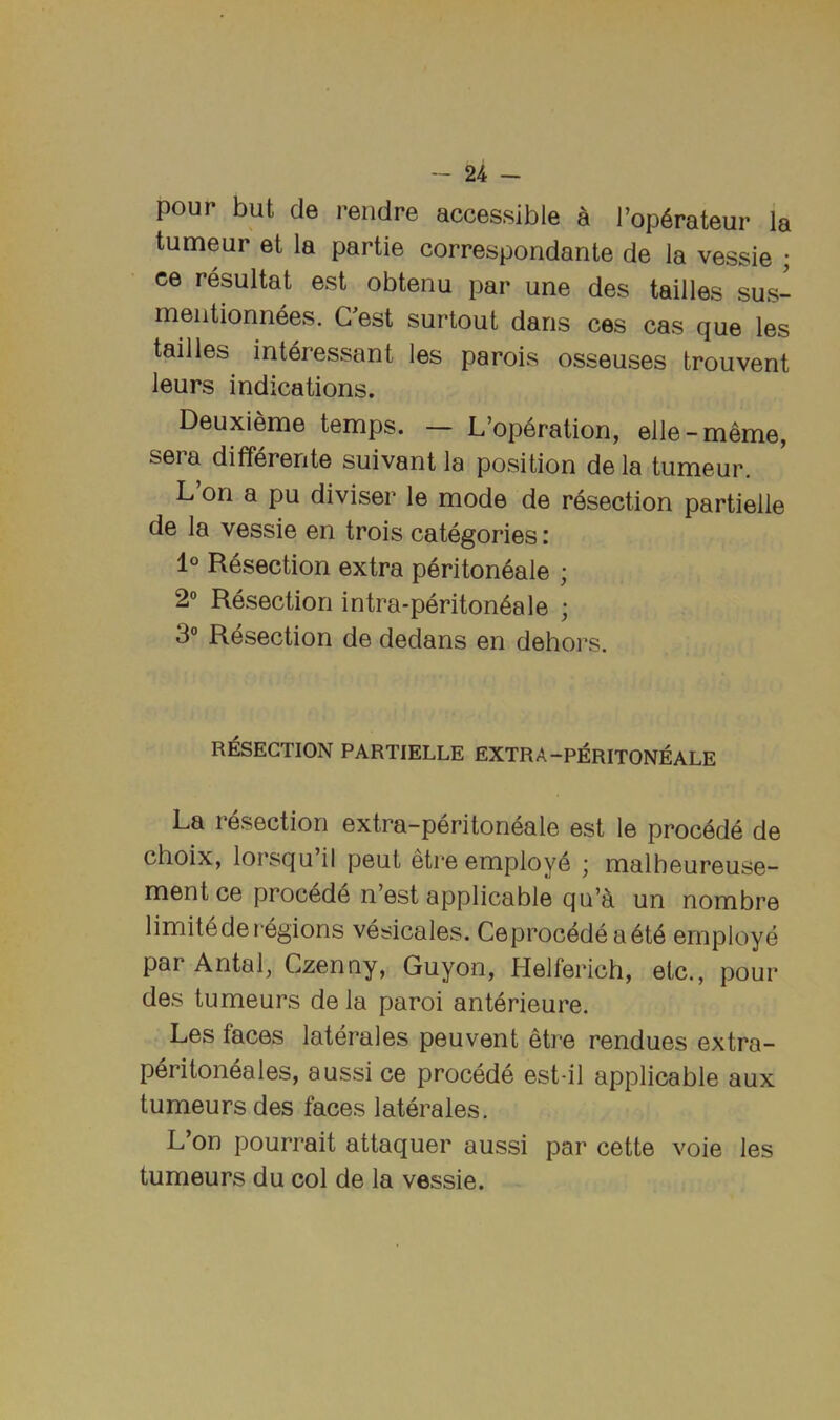 pour but de rendre accessible a I’op^rateur la tumeur et la partie correspondante de la vessie ; ce resultat est obtenu par une des tallies sus- meiitionnees. G est surtout dans ces cas que les tallies int4ressant les parols osseuses trouvent leurs indications. Deuxieme temps. — L’op6ration, elle-meme, sera differente suivant la position de la tumeur. L on a pu diviser le mode de resection partielle de la vessie en trois categories: 1° Resection extra periton^ale ; 2° Resection intra-periton6ale ; 3“ Resection de dedans en dehors. RESECTION PARTIELLE EXTRA-PERITONEALE La resection extra-peritoneale est le proc4de de choix, lorsqu’il pent etre employ^ ■ malheureuse- ment ce proc4de n’est applicable qu’^ un nombre limitederegions vesicales. Ceprocedea6t6 employe par Antal, Czenny, Guyon, Helferich, etc., pour des tumeurs de la paroi anterieure. Les faces laterales peuvent etre rendues extra- peritoneales, aussi ce precede est-il applicable aux tumeurs des faces laterales. L’on pourrait attaquer aussi par cette voie les tumeurs du col de la vessie.