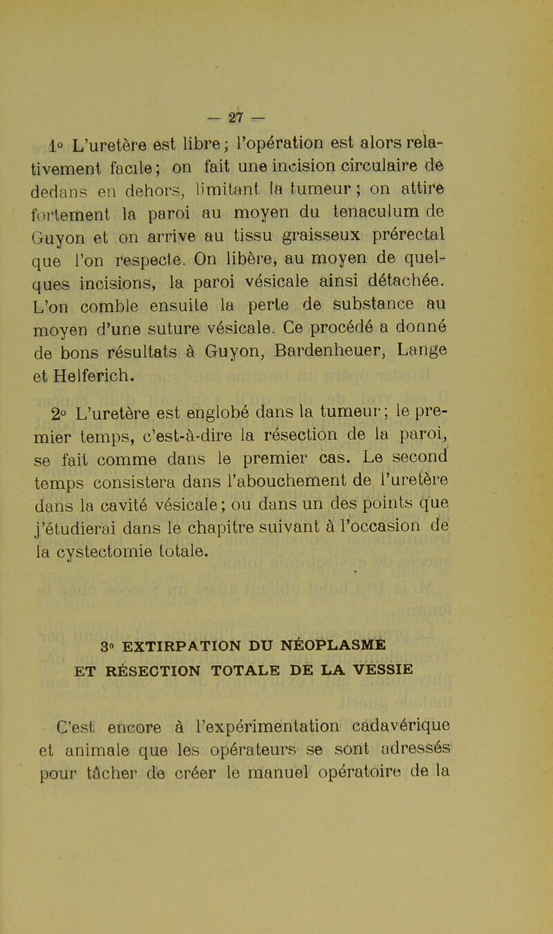 lo L’uretere est libre; I’operation est alors rela- tivement facile; on fait une incision circulaire de dedans en dehors, limitant la tumeur; on attire fortement la paroi an moyen du tenaculum de Guyon et on arrive au tissu graisseux prerectal que Ton respecte. On libere, au moyen de quel- ques incisions, la paroi vesicale ainsi detach4e. L’on comble ensuite la perte de substance au moyen d’une suture v6sicale. Ce proc6de a donne de bons resultats a Guyon, Bardenheuer, Lange et Helferich. 2° L’uretere est englobe dans la tumeur; le pre- mier temps, c’est-a-dire la resection de la paroi, se fait comme dans le premier cas. Le second temps consistera dans I’abouchement de I’uretere dans la cavit6 vesicale; ou dans un des points que j’etudierai dans le chapitre suivant a I’occasion de la cystectomie totale. 30 EXTIRPATION DU NEOPLASME ET R^ISECTION TOTALE DE LA VESSIE C’esi encore a rexperimentation cadav6rique et animale que les operateurs se sont adress6s pour tocher de cr6er le manuel operatoiro de la